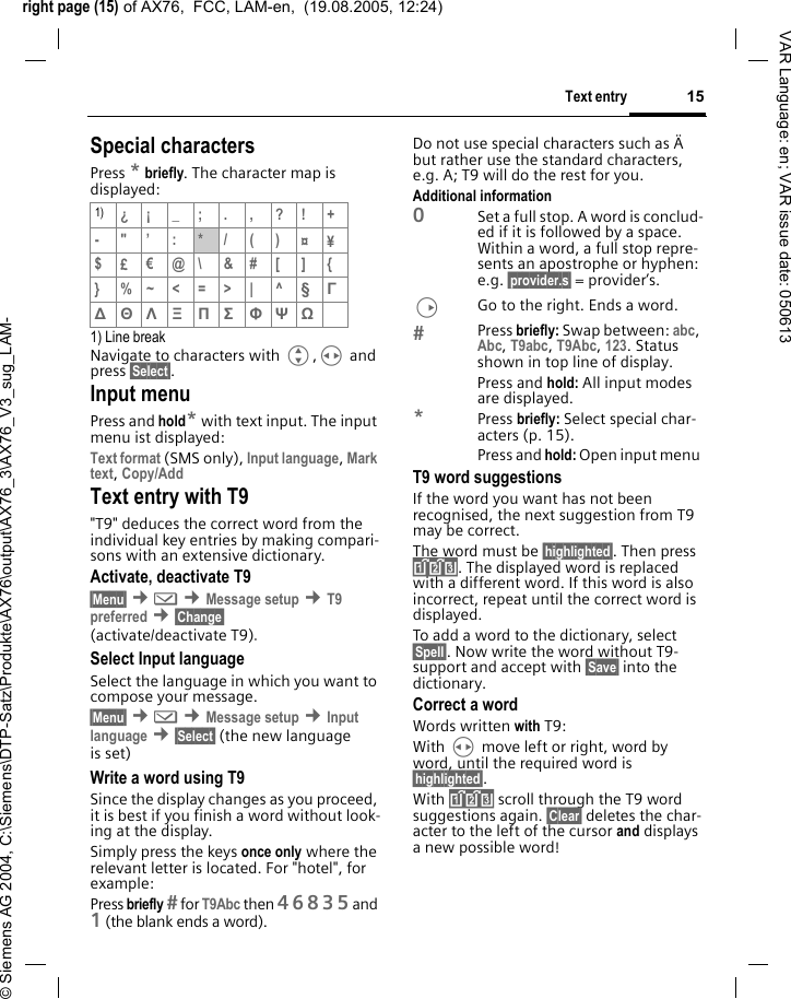 right page (15) of AX76,  FCC, LAM-en,  (19.08.2005, 12:24)&copy; Siemens AG 2004, C:\Siemens\DTP-Satz\Produkte\AX76\output\AX76_3\AX76_V3_sug_LAM-15Text entryVAR Language: en; VAR issue date: 050613Special charactersPress * briefly. The character map is displayed:1) Line breakNavigate to characters with G,H and press &sect;Select&sect;.Input menuPress and hold* with text input. The input menu ist displayed:Text format (SMS only), Input language, Mark text, Copy/Add Text entry with T9"T9" deduces the correct word from the individual key entries by making compari-sons with an extensive dictionary.Activate, deactivate T9&sect;Menu&sect; &cent;] &cent;Message setup &cent;T9 preferred &cent;&sect;Change&sect; (activate/deactivate T9).Select Input languageSelect the language in which you want to compose your message.&sect;Menu&sect; &cent;] &cent;Message setup &cent;Input language &cent;&sect;Select&sect; (the new language is set) Write a word using T9Since the display changes as you proceed, it is best if you finish a word without look-ing at the display.Simply press the keys once only where the relevant letter is located. For "hotel", for example:Press briefly  for T9Abc then 46835and 1 (the blank ends a word).Do not use special characters such as &Auml; but rather use the standard characters, e.g. A; T9 will do the rest for you.Additional information0Set a full stop. A word is conclud-ed if it is followed by a space. Within a word, a full stop repre-sents an apostrophe or hyphen: e.g. &sect;provider.s&sect; = provider&rsquo;s.DGo to the right. Ends a word.Press briefly: Swap between: abc, Abc, T9abc, T9Abc, 123. Status shown in top line of display.Press and hold: All input modes are displayed.*Press briefly: Select special char-acters (p. 15).Press and hold: Open input menu T9 word suggestionsIf the word you want has not been recognised, the next suggestion from T9 may be correct.The word must be &sect;highlighted&sect;. Then press &raquo;. The displayed word is replaced with a different word. If this word is also incorrect, repeat until the correct word is displayed.To add a word to the dictionary, select &sect;Spell&sect;. Now write the word without T9-support and accept with &sect;Save&sect; into the dictionary.Correct a wordWords written with T9:With H move left or right, word by word, until the required word is &sect;highlighted&sect;.With &raquo; scroll through the T9 word suggestions again. &sect;Clear&sect; deletes the char-acter to the left of the cursor and displays a new possible word!1) &iquest;&iexcl;_;.,?!+-"&rsquo;:*/()&curren;&yen;$&pound;&euro;@\ &amp;#[ ] {} %~<=>| ^&sect; &Gamma; ∆ &Theta; &Lambda; &Xi; &Pi; &Sigma; &Phi; &Psi; Ω 