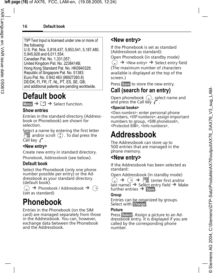 &copy; Siemens AG 2004, C:\Siemens\DTP-Satz\Produkte\AX76\output\AX76_3\AX76_V3_sug_LAM-left page (16) of AX76,  FCC, LAM-en,  (19.08.2005, 12:24)Default book16VAR Language: en; VAR issue date: 050613Default book&sect;Menu&sect; &cent;&egrave; &cent;Select function. Show entriesEntries in the standard directory (Address-book or Phonebook) are shown for selection. Select a name by entering the first letter J and/or scroll G. To dial press the Call key A.<New entry>Create new entry in standard directory.Phonebook, Addressbook (see below).Default bookSelect the Phonebook (only one phone number possible per entry) or the Ad-dressbook as your standard directory (default book). F &cent;Phonebook / Addressbook &cent;D (set as standard) PhonebookEntries in the Phonebook (on the SIM card) are managed separately from those in the Addressbook. You can, however, exchange data between the Phonebook and the Addressbook.<New entry>If the Phonebook is set as standard (Addressbook as standard):Open Phonebook (in standby mode)F &cent;<New entry> &cent;Select entry field (The maximum number of characters available is displayed at the top of the screen.)Press &sect;Save&sect; to store the new entry. Call (search for an entry)Open phonebook F, select name and and press the Call key A.<Special books><Own numbrs>: enter personal phone numbers, <VIP numbers>: assign important numbers to group, <SIM phonebook>, <Protected SIM>, <Info numbers>.AddressbookThe Addressbook can store up to 500 entries that are managed in the phone memory. <New entry>If the Addressbook has been selected as standard:Open Addressbook (in standby mode)F &cent;D &cent;J (enter first and/or last name) &cent;Select entry field &cent;Make further entries &cent;&sect;Save&sect;. Group Entries can be organized by groups. Select with &sect;Change&sect;.Picture Press &sect;Select&sect;. Assign a picture to an Ad-dressbook entry. It is displayed if you are called by the corresponding phone number. T9&reg; Text Input is licensed under one or more of the following: U.S. Pat. Nos. 5,818,437, 5,953,541, 5,187,480, 5,945,928 and 6,011,554; Canadian Pat. No. 1,331,057; United Kingdom Pat. No. 2238414B; Hong Kong Standard Pat. No. HK0940329; Republic of Singapore Pat. No. 51383; Euro.Pat. No. 0 842 463 (96927260.8) DE/DK, FI, FR, IT, NL, PT, ES, SE, GB; and additional patents are pending worldwide.