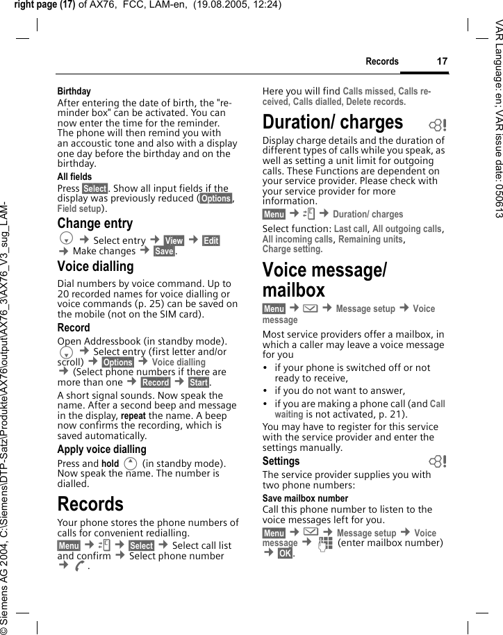 right page (17) of AX76,  FCC, LAM-en,  (19.08.2005, 12:24)&copy; Siemens AG 2004, C:\Siemens\DTP-Satz\Produkte\AX76\output\AX76_3\AX76_V3_sug_LAM-17RecordsVAR Language: en; VAR issue date: 050613Birthday After entering the date of birth, the "re-minder box" can be activated. You can now enter the time for the reminder. The phone will then remind you with an accoustic tone and also with a display one day before the birthday and on the birthday.All fields Press &sect;Select&sect;. Show all input fields if the display was previously reduced (&sect;Options&sect;, Field setup).Change entryF &cent;Select entry &cent;&sect;View&sect; &cent;&sect;Edit&sect; &cent;Make changes &cent;&sect;Save&sect;.Voice diallingDial numbers by voice command. Up to 20 recorded names for voice dialling or voice commands (p. 25) can be saved on the mobile (not on the SIM card).RecordOpen Addressbook (in standby mode). F &cent;Select entry (first letter and/or scroll) &cent;&sect;Options&sect; &cent;Voice dialling &cent;(Select phone numbers if there are more than one &cent;&sect;Record&sect; &cent;&sect;Start&sect;. A short signal sounds. Now speak the name. After a second beep and message in the display, repeat the name. A beep now confirms the recording, which is saved automatically. Apply voice diallingPress and hold E (in standby mode). Now speak the name. The number is dialled. RecordsYour phone stores the phone numbers of calls for convenient redialling.&sect;Menu&sect; &cent;Z &cent;&sect;Select&sect; &cent;Select call list and confirm &cent;Select phone number &cent;A. Here you will find Calls missed, Calls re-ceived, Calls dialled, Delete records.Duration/ charges bDisplay charge details and the duration of different types of calls while you speak, as well as setting a unit limit for outgoing calls. These Functions are dependent on your service provider. Please check with your service provider for more information.&sect;Menu&sect; &cent;Z &cent;Duration/ chargesSelect function: Last call, All outgoing calls, All incoming calls, Remaining units, Charge setting. Voice message/ mailbox &sect;Menu&sect; &cent;] &cent;Message setup &cent;Voice messageMost service providers offer a mailbox, in which a caller may leave a voice message for you&bull; if your phone is switched off or not ready to receive,&bull; if you do not want to answer,&bull; if you are making a phone call (and Call waiting is not activated, p. 21).You may have to register for this service with the service provider and enter the settings manually. Settings bThe service provider supplies you with two phone numbers:Save mailbox numberCall this phone number to listen to the voice messages left for you. &sect;Menu&sect; &cent;] &cent;Message setup &cent;Voice message &cent;J (enter mailbox number) &cent;&sect;OK&sect;.