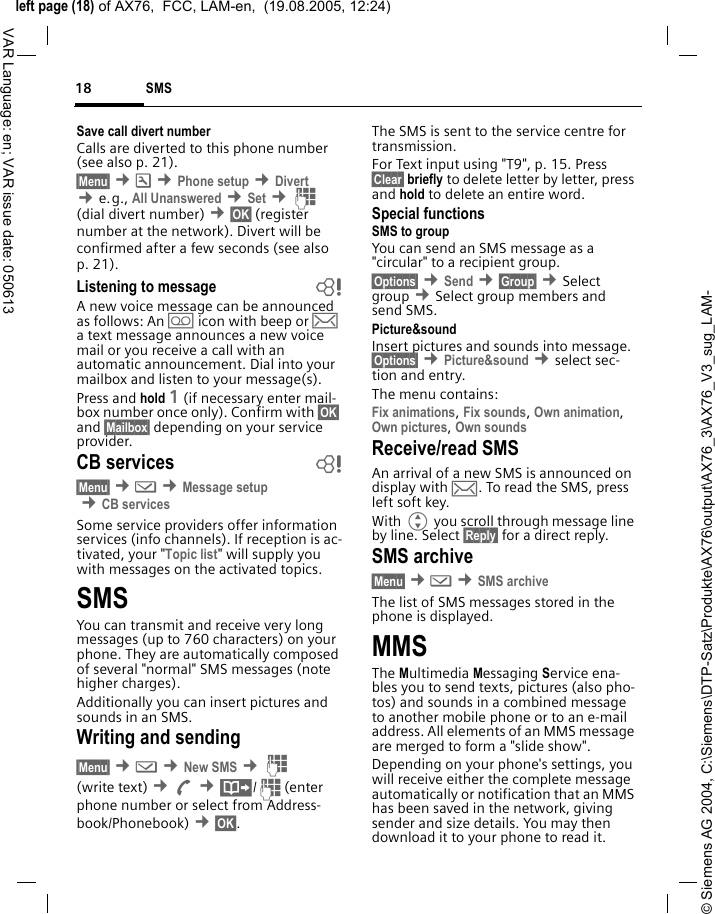 &copy; Siemens AG 2004, C:\Siemens\DTP-Satz\Produkte\AX76\output\AX76_3\AX76_V3_sug_LAM-left page (18) of AX76,  FCC, LAM-en,  (19.08.2005, 12:24)SMS18VAR Language: en; VAR issue date: 050613Save call divert numberCalls are diverted to this phone number (see also p. 21). &sect;Menu&sect; &cent;m &cent;Phone setup &cent;Divert  &cent;e.g., All Unanswered &cent;Set &cent;J (dial divert number) &cent;&sect;OK&sect; (register number at the network). Divert will be confirmed after a few seconds (see also p. 21).Listening to message bA new voice message can be announced as follows: An \ icon with beep or &hellip; a text message announces a new voice mail or you receive a call with an automatic announcement. Dial into your mailbox and listen to your message(s).Press and hold 1 (if necessary enter mail-box number once only). Confirm with &sect;OK&sect; and &sect;Mailbox&sect; depending on your service provider.CB services b&sect;Menu&sect; &cent;] &cent;Message setup &cent;CB servicesSome service providers offer information services (info channels). If reception is ac-tivated, your "Topic list" will supply you with messages on the activated topics. SMSYou can transmit and receive very long messages (up to 760 characters) on your phone. They are automatically composed of several "normal" SMS messages (note higher charges).Additionally you can insert pictures and sounds in an SMS.Writing and sending&sect;Menu&sect; &cent;] &cent;New SMS &cent;J (write text) &cent;A &cent;&middot;/J(enter phone number or select from Address-book/Phonebook) &cent;&sect;OK&sect;. The SMS is sent to the service centre for transmission. For Text input using "T9", p. 15. Press &sect;Clear&sect; briefly to delete letter by letter, press and hold to delete an entire word.Special functionsSMS to groupYou can send an SMS message as a "circular" to a recipient group.&sect;Options&sect; &cent;Send &cent;&sect;Group&sect; &cent;Select group &cent;Select group members and send SMS.Picture&amp;sound Insert pictures and sounds into message. &sect;Options&sect; &cent;Picture&amp;sound &cent;select sec-tion and entry.The menu contains: Fix animations, Fix sounds, Own animation, Own pictures, Own sounds Receive/read SMSAn arrival of a new SMS is announced on display with &hellip;. To read the SMS, press left soft key.With G you scroll through message line by line. Select &sect;Reply&sect; for a direct reply.SMS archive&sect;Menu&sect; &cent;] &cent;SMS archiveThe list of SMS messages stored in the phone is displayed.MMSThe Multimedia Messaging Service ena-bles you to send texts, pictures (also pho-tos) and sounds in a combined message to another mobile phone or to an e-mail address. All elements of an MMS message are merged to form a "slide show".Depending on your phone's settings, you will receive either the complete message automatically or notification that an MMS has been saved in the network, giving sender and size details. You may then download it to your phone to read it. 
