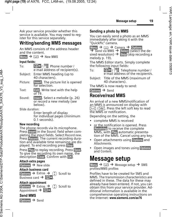 right page (19) of AX76,  FCC, LAM-en,  (19.08.2005, 12:24)&copy; Siemens AG 2004, C:\Siemens\DTP-Satz\Produkte\AX76\output\AX76_3\AX76_V3_sug_LAM-19Message setupVAR Language: en; VAR issue date: 050613Ask your service provider whether this service is available. You may need to reg-ister for this service separately.Writing/sending MMS messagesAn MMS consists of the address header and the content. &sect;Menu&sect; &cent;] &cent;New MMSInput fields:To: &middot;/J Phone number / e-mail address of recipient(s).Subject: Enter MMS heading (up to 40 characters).Picture: &sect;Insert&sect;. The picture list is opened for selection.Text: &sect;Edit&sect;. Write text with the help of T9. Sound: &sect;Insert&sect;. Select a melodie (p. 26) or record a new melody (see below). Slide duration:Enter length of display for individual pages (minimum 0.1 seconds).New recordingThe phone records via its microphone. Press &sect;Insert&sect; in the Sound: field when com-pleting the input fields. Select Record new. Press &sect;Record&sect;. The current recording dura-tion and available time remaining are dis-played. To end recording press &sect;Stop&sect;.Press &sect;Play&sect; to replay recording. Press &sect;Save&sect;. To give the recording its own name, the description &sect;Clear&sect;. Confirm with &sect;OK&sect;.Attach extra pages&sect;Options&sect; &cent;New slide Attach business card&sect;Options&sect; &cent;Extras &cent;G Scroll to Business card &cent;&middot;.Attach appointment&sect;Options&sect; &cent;Extras &cent;G Scroll to Appointment &cent;&middot;.Send MMS&sect;Options&sect; &cent;Send Sending a photo by MMSYou can easily send a photo as an MMS immediately after taking it with the "QuickPic" camera.&sect;Menu&sect; &cent; &cent;Camera &cent;&sect;Options&sect; &cent;Send via MMS &cent;&sect;Select&sect; (select the de-sired resolution) &cent;&sect;Skip&sect; (skip recording a melody p. 19). The MMS Editor starts. Simply complete the following input fields:To: &middot; /J Telephone number / e-mail address of the recipient/s.Subject: Title of the MMS (maximum of 40 characters).The MMS is now ready to send: &sect;Options&sect; &cent;Send Receive/read MMS An arrival of a new MMS/notification of an MMS is announced on display with &hellip; / &Ucirc;. Press the left soft key to read the MMS or notification.Depending on the setting, the&bull; complete MMS is received&bull; or the notification is opened. Press &sect;Receiving&sect; to receive the complete MMS, with &sect;Play&sect; automatic presenta-tion of the MMS. Cancel using any key.&bull;Open attachments using &sect;Options&sect; and Attachments.&bull; Open images and tones using &sect;Options&sect; and Content.Message setup&sect;Menu&sect; &cent;] &cent;Message setup &cent;SMS profiles/MMS profilesProfiles have to be created for SMS and MMS. The transmission characteristics are defined in these. The data for these may already have been entered. If not, you can obtain this from your service provider. Ad-ditional information is available in the comprehensive operating instructions on the Internet: www.siemens.com/ax76 