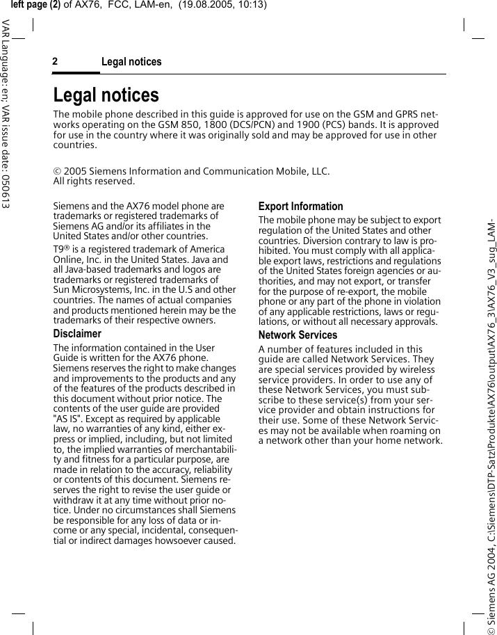 &copy; Siemens AG 2004, C:\Siemens\DTP-Satz\Produkte\AX76\output\AX76_3\AX76_V3_sug_LAM-left page (2) of AX76,  FCC, LAM-en,  (19.08.2005, 10:13)Legal notices2VAR Language: en; VAR issue date: 050613Legal noticesThe mobile phone described in this guide is approved for use on the GSM and GPRS net-works operating on the GSM 850, 1800 (DCS/PCN) and 1900 (PCS) bands. It is approved for use in the country where it was originally sold and may be approved for use in other countries.&copy; 2005 Siemens Information and Communication Mobile, LLC. All rights reserved.Siemens and the AX76 model phone are trademarks or registered trademarks of Siemens AG and/or its affiliates in the United States and/or other countries.T9&reg; is a registered trademark of America Online, Inc. in the United States. Java and all Java-based trademarks and logos are trademarks or registered trademarks of Sun Microsystems, Inc. in the U.S and other countries. The names of actual companies and products mentioned herein may be the trademarks of their respective owners. DisclaimerThe information contained in the User Guide is written for the AX76 phone. Siemens reserves the right to make changes and improvements to the products and any of the features of the products described in this document without prior notice. The contents of the user guide are provided "AS IS". Except as required by applicable law, no warranties of any kind, either ex-press or implied, including, but not limited to, the implied warranties of merchantabili-ty and fitness for a particular purpose, are made in relation to the accuracy, reliability or contents of this document. Siemens re-serves the right to revise the user guide or withdraw it at any time without prior no-tice. Under no circumstances shall Siemens be responsible for any loss of data or in-come or any special, incidental, consequen-tial or indirect damages howsoever caused.Export InformationThe mobile phone may be subject to export regulation of the United States and other countries. Diversion contrary to law is pro-hibited. You must comply with all applica-ble export laws, restrictions and regulations of the United States foreign agencies or au-thorities, and may not export, or transfer for the purpose of re-export, the mobile phone or any part of the phone in violation of any applicable restrictions, laws or regu-lations, or without all necessary approvals.Network ServicesA number of features included in this guide are called Network Services. They are special services provided by wireless service providers. In order to use any of these Network Services, you must sub-scribe to these service(s) from your ser-vice provider and obtain instructions for their use. Some of these Network Servic-es may not be available when roaming on a network other than your home network.