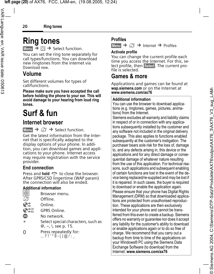 &copy; Siemens AG 2004, C:\Siemens\DTP-Satz\Produkte\AX76\output\AX76_3\AX76_V3_sug_LAM-left page (20) of AX76,  FCC, LAM-en,  (19.08.2005, 12:24)Ring tones20VAR Language: en; VAR issue date: 050613Ring tones&sect;Menu&sect; &cent; &cent;Select function. You can set the ring tone separately for call types/functions. You can download new ringtones from the internet via Download new.VolumeSet different volumes for types of call/functions.Please make sure you have accepted the call before holding the phone to your ear. This will avoid damage to your hearing from loud ring tones. Surf &amp; funInternet browser &sect;Menu&sect; &cent;&Eacute; &cent;Select function. Get the latest information from the Inter-net that is specifically adapted to the display options of your phone. In addi-tion, you can download games and appli-cations to your phone. Internet access may require registration with the service provider.End connectionPress and hold B to close the browser. After GPRS/CSD lingertime (WAP param) the connection will also be ended.Additional information&Iacute;Browser menu.&Eacute;Offline.&Ecirc;Online.&Euml;GPRS Online.&Igrave;No network.*Select special characters, such as @, ~, \, see p. 15.0Press repeatedly for: . , ? ! &rsquo; " 0 - ( ) @ / : _ Profiles &sect;Menu&sect; &cent;&Eacute; &cent;Internet &cent;Profiles Activate profile You can change the current profile each time you access the Internet. For this, se-lect profile, then &sect;Select&sect;. The current pro-file is selected.Games &amp; moreApplications and games can be found at wap.siemens.com or on the Internet at www.siemens.com/ax76 Additional informationYou can use the browser to download applica-tions (e.g. ringtones, games, pictures, anima-tions) from the Internet. Siemens excludes all warranty and liability claims in respect of or in connection with any applica-tions subsequently installed by the customer and any software not included in the original delivery package. This also applies to functions enabled subsequently at the customer's instigation. The purchaser bears sole risk for the loss of, damage to, and any defects arising in, this device or the applications and for any direct damage or conse-quential damage of whatever nature resulting from the use of this application. For technical rea-sons, such applications and subsequent enabling of certain functions are lost in the event of the de-vice being replaced/re-supplied and may be lost if it is repaired. In such cases, the buyer is required to download or enable the application again. Please ensure that your phone has Digital Rights Management (DRM) so that downloaded applica-tions are protected from unauthorised reproduc-tion. These applications are then exclusively intended for your phone and cannot be trans-ferred from this even to create a backup. Siemens offers no warranty or guarantee nor does it accept any liability for the customer's ability to download or enable applications again or to do so free of charge. We recommend that you carry out a backup from time to time of the applications on your Windows&reg; PC using the Siemens Data Exchange Software (to download from the Internet: www.siemens.com/ax76 