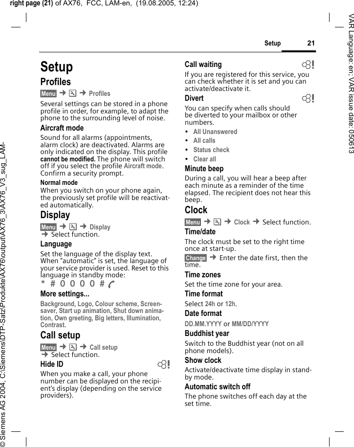 right page (21) of AX76,  FCC, LAM-en,  (19.08.2005, 12:24)&copy; Siemens AG 2004, C:\Siemens\DTP-Satz\Produkte\AX76\output\AX76_3\AX76_V3_sug_LAM-21SetupVAR Language: en; VAR issue date: 050613SetupProfiles&sect;Menu&sect; &cent;m &cent;ProfilesSeveral settings can be stored in a phone profile in order, for example, to adapt the phone to the surrounding level of noise.Aircraft modeSound for all alarms (appointments, alarm clock) are deactivated. Alarms are only indicated on the display. This profile cannot be modified. The phone will switch off if you select the profile Aircraft mode. Confirm a security prompt. Normal modeWhen you switch on your phone again, the previously set profile will be reactivat-ed automatically.Display&sect;Menu&sect; &cent;m &cent;Display &cent;Select function.LanguageSet the language of the display text. When "automatic" is set, the language of your service provider is used. Reset to this language in standby mode:*  0 0 0 0  A More settings...Background, Logo, Colour scheme, Screen-saver, Start up animation, Shut down anima-tion, Own greeting, Big letters, Illumination, Contrast.Call setup&sect;Menu&sect; &cent;m &cent;Call setup &cent;Select function.Hide ID bWhen you make a call, your phone number can be displayed on the recipi-ent's display (depending on the service providers).Call waiting bIf you are registered for this service, you can check whether it is set and you can activate/deactivate it.Divert bYou can specify when calls should be diverted to your mailbox or other numbers.&bull;All Unanswered &bull;All calls&bull;Status check&bull;Clear allMinute beepDuring a call, you will hear a beep after each minute as a reminder of the time elapsed. The recipient does not hear this beep.Clock&sect;Menu&sect; &cent;m &cent;Clock &cent;Select function.Time/dateThe clock must be set to the right time once at start-up.&sect;Change&sect; &cent;Enter the date first, then the time.Time zonesSet the time zone for your area.Time formatSelect 24h or 12h.Date formatDD.MM.YYYY or MM/DD/YYYY Buddhist yearSwitch to the Buddhist year (not on all phone models). Show clockActivate/deactivate time display in stand-by mode.Automatic switch offThe phone switches off each day at the set time.