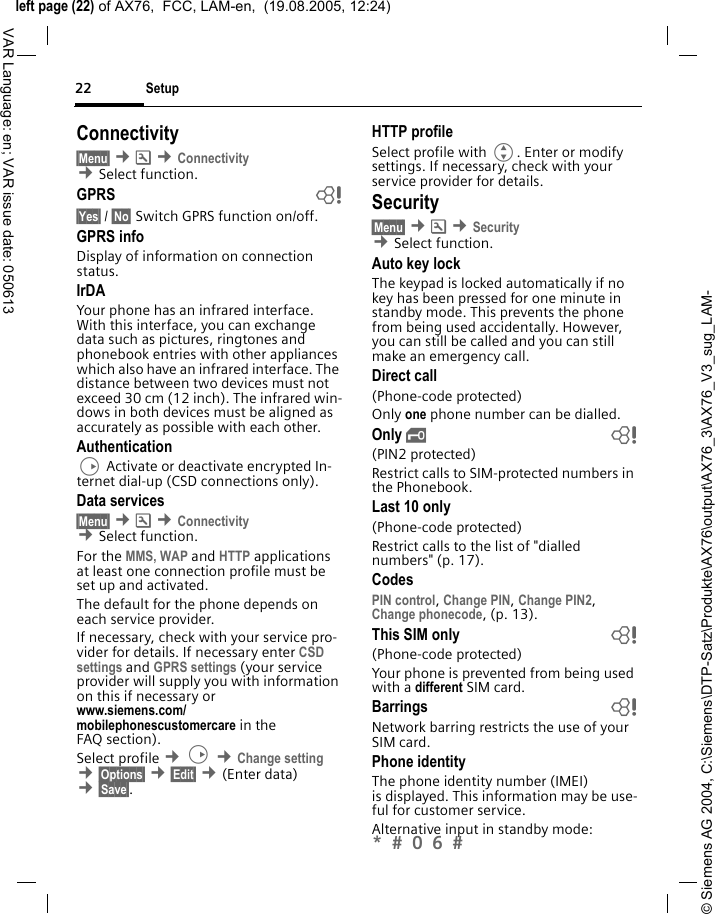 &copy; Siemens AG 2004, C:\Siemens\DTP-Satz\Produkte\AX76\output\AX76_3\AX76_V3_sug_LAM-left page (22) of AX76,  FCC, LAM-en,  (19.08.2005, 12:24)Setup22VAR Language: en; VAR issue date: 050613Connectivity&sect;Menu&sect; &cent;m &cent;Connectivity &cent;Select function.GPRS b&sect;Yes&sect; / &sect;No&sect; Switch GPRS function on/off.GPRS infoDisplay of information on connection status.IrDAYour phone has an infrared interface. With this interface, you can exchange data such as pictures, ringtones and phonebook entries with other appliances which also have an infrared interface. The distance between two devices must not exceed 30 cm (12 inch). The infrared win-dows in both devices must be aligned as accurately as possible with each other. AuthenticationD Activate or deactivate encrypted In-ternet dial-up (CSD connections only).Data services&sect;Menu&sect; &cent;m &cent;Connectivity  &cent;Select function.For the MMS, WAP and HTTP applications at least one connection profile must be set up and activated. The default for the phone depends on each service provider.If necessary, check with your service pro-vider for details. If necessary enter CSD settings and GPRS settings (your service provider will supply you with information on this if necessary or www.siemens.com/mobilephonescustomercare in the FAQ section).Select profile &cent;D &cent;Change setting &cent;&sect;Options&sect; &cent;&sect;Edit&sect; &cent;(Enter data) &cent;&sect;Save&sect;. HTTP profileSelect profile with G. Enter or modify settings. If necessary, check with your service provider for details.Security&sect;Menu&sect; &cent;m &cent;Security &cent;Select function. Auto key lockThe keypad is locked automatically if no key has been pressed for one minute in standby mode. This prevents the phone from being used accidentally. However, you can still be called and you can still make an emergency call.Direct call(Phone-code protected)Only one phone number can be dialled. Only &sbquo; b(PIN2 protected)Restrict calls to SIM-protected numbers in the Phonebook. Last 10 only(Phone-code protected)Restrict calls to the list of "dialled numbers" (p. 17).CodesPIN control, Change PIN, Change PIN2, Change phonecode, (p. 13).This SIM only b(Phone-code protected)Your phone is prevented from being used with a different SIM card.Barrings bNetwork barring restricts the use of your SIM card.Phone identityThe phone identity number (IMEI) is displayed. This information may be use-ful for customer service. Alternative input in standby mode: *  0 6  