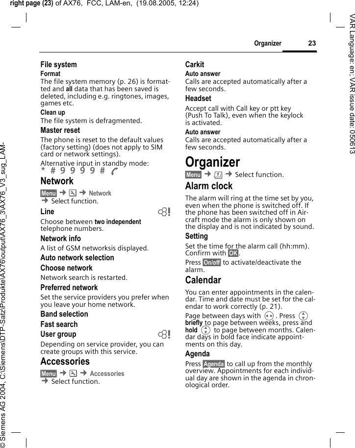 right page (23) of AX76,  FCC, LAM-en,  (19.08.2005, 12:24)&copy; Siemens AG 2004, C:\Siemens\DTP-Satz\Produkte\AX76\output\AX76_3\AX76_V3_sug_LAM-23OrganizerVAR Language: en; VAR issue date: 050613File systemFormatThe file system memory (p. 26) is format-ted and all data that has been saved is deleted, including e.g. ringtones, images, games etc.Clean upThe file system is defragmented.Master resetThe phone is reset to the default values (factory setting) (does not apply to SIM card or network settings).Alternative input in standby mode: *  9 9 9 9  A Network&sect;Menu&sect; &cent;m &cent;Network &cent;Select function. Line bChoose between two independent telephone numbers. Network infoA list of GSM networksis displayed.Auto network selectionChoose network Network search is restarted. Preferred networkSet the service providers you prefer when you leave your home network.Band selectionFast searchUser group bDepending on service provider, you can create groups with this service. Accessories&sect;Menu&sect; &cent;m &cent;Accessories &cent;Select function. CarkitAuto answer Calls are accepted automatically after a few seconds. HeadsetAccept call with Call key or ptt key (Push To Talk), even when the keylock is activated.Auto answer Calls are accepted automatically after a few seconds. Organizer&sect;Menu&sect; &cent;&ccedil; &cent;Select function.Alarm clockThe alarm will ring at the time set by you, even when the phone is switched off. If the phone has been switched off in Air-craft mode the alarm is only shown on the display and is not indicated by sound.SettingSet the time for the alarm call (hh:mm). Confirm with &sect;OK&sect;. Press &sect;On/off&sect; to activate/deactivate the alarm. CalendarYou can enter appointments in the calen-dar. Time and date must be set for the cal-endar to work correctly (p. 21).Page between days with H. Press G briefly to page between weeks, press and hold G to page between months. Calen-dar days in bold face indicate appoint-ments on this day.AgendaPress &sect;Agenda&sect; to call up from the monthly overview. Appointments for each individ-ual day are shown in the agenda in chron-ological order.