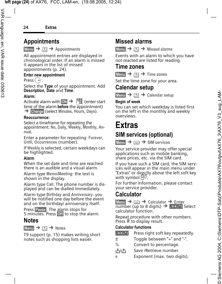 &copy; Siemens AG 2004, C:\Siemens\DTP-Satz\Produkte\AX76\output\AX76_3\AX76_V3_sug_LAM-left page (24) of AX76,  FCC, LAM-en,  (19.08.2005, 12:24)Extras24VAR Language: en; VAR issue date: 050613Appointments&sect;Menu&sect; &cent;&ccedil; &cent;AppointmentsAll appointment entries are displayed in chronological order. If an alarm is missed it appears in the list of missed appointments (p. 24).Enter new appointmentPressD.Select the Type of your appointment. Add Description, Date and Time.Alarm: Activate alarm with &sect;ON&sect; &cent;J (enter start time of the alarm before the appointment) &cent;&sect;Change&sect; (select Minutes, Hours, Days).Reoccurrence:Select a timeframe for repeating the appointment: No, Daily, Weekly, Monthly, An-nual.Enter a parameter for repeating: Forever, Until, Occurrences (number). If Weekly is selected, certain weekdays can be highlighted.AlarmWhen the set date and time are reached there is an audible and a visual alarm. Alarm type Memo/Meeting: the text is shown in the display.Alarm type Call: The phone number is dis-played and can be dialled immediately.Alarm type Birthday and Anniversary: you will be notified one day before the event and on the birthday/ anniversary itself.Press &sect;Pause&sect;. The alarm stops for 5 minutes. Press &sect;Off&sect; to stop the alarm.Notes&sect;Menu&sect; &cent;&ccedil; &cent;NotesT9 support (p. 15) makes writing short notes such as shopping lists easier.Missed alarms&sect;Menu&sect; &cent;&ccedil; &cent;Missed alarmsEvents with an alarm to which you have not reacted are listed for reading.Time zones&sect;Menu&sect; &cent;&ccedil; &cent;Time zonesSet the time zone for your area.Calendar setup&sect;Menu&sect; &cent;&ccedil; &cent;Calendar setupBegin of weekYou can set which weekday is listed first on the left in the monthly and weekly overviews.ExtrasSIM services (optional)&sect;Menu&sect; &cent; &cent;SIM servicesYour service provider may offer special applications such as mobile banking, share prices, etc. via the SIM card.If you have such a SIM card, the SIM serv-ices will appear in the main menu under "Extras" or directly above the left soft key with symbol }.For further information, please contact your service provider.Calculator&sect;Menu&sect; &cent; &cent;Calculator &cent;Enter number (up to 8 digits) &cent;&sect;.&sect;=&sect;+&sect;-&sect;*&sect;/&sect; Select calculator function.Repeat procedure with other numbers. Press  to display result.Calculator functions&sect;.&sect;=&sect;+&sect;-&sect;*&sect;/&sect; Press right soft key repeatedly.&plusmn;Toggle between "+" and "-".%Convert to percentage.&Iuml;,,/&ETH;Save /Retrieve number. eExponent (max. two digits).