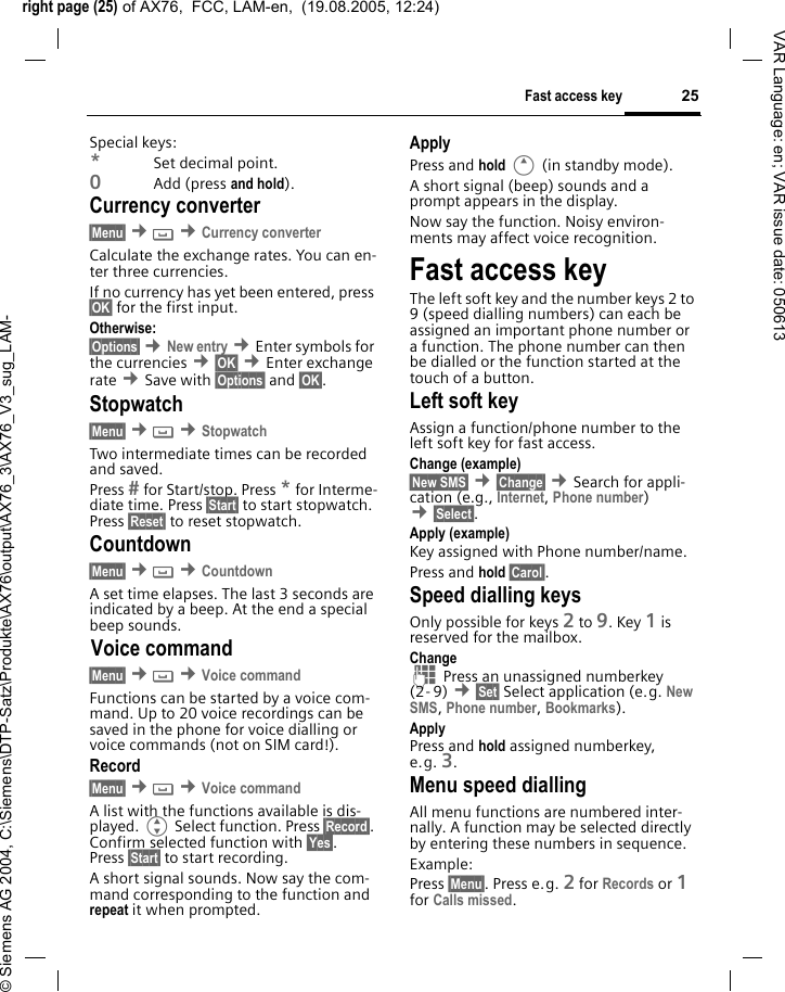 right page (25) of AX76,  FCC, LAM-en,  (19.08.2005, 12:24)&copy; Siemens AG 2004, C:\Siemens\DTP-Satz\Produkte\AX76\output\AX76_3\AX76_V3_sug_LAM-25Fast access keyVAR Language: en; VAR issue date: 050613Special keys:*Set decimal point.0Add (press and hold).Currency converter&sect;Menu&sect; &cent; &cent;Currency converterCalculate the exchange rates. You can en-ter three currencies.If no currency has yet been entered, press &sect;OK&sect; for the first input.Otherwise:&sect;Options&sect; &cent;New entry &cent;Enter symbols for the currencies &cent;&sect;OK&sect; &cent;Enter exchange rate &cent;Save with &sect;Options&sect; and &sect;OK&sect;.Stopwatch&sect;Menu&sect; &cent; &cent;StopwatchTwo intermediate times can be recorded and saved. Press  for Start/stop. Press * for Interme-diate time. Press &sect;Start&sect; to start stopwatch. Press &sect;Reset&sect; to reset stopwatch.Countdown&sect;Menu&sect; &cent; &cent;CountdownA set time elapses. The last 3 seconds are indicated by a beep. At the end a special beep sounds.Voice command&sect;Menu&sect; &cent; &cent;Voice commandFunctions can be started by a voice com-mand. Up to 20 voice recordings can be saved in the phone for voice dialling or voice commands (not on SIM card!).Record&sect;Menu&sect; &cent; &cent;Voice commandA list with the functions available is dis-played. G Select function. Press &sect;Record&sect;. Confirm selected function with &sect;Yes&sect;. Press &sect;Start&sect; to start recording.A short signal sounds. Now say the com-mand corresponding to the function and repeat it when prompted.ApplyPress and hold E (in standby mode). A short signal (beep) sounds and a prompt appears in the display. Now say the function. Noisy environ-ments may affect voice recognition.Fast access keyThe left soft key and the number keys 2 to 9 (speed dialling numbers) can each be assigned an important phone number or a function. The phone number can then be dialled or the function started at the touch of a button.Left soft key Assign a function/phone number to the left soft key for fast access.Change (example)&sect;New SMS&sect; &cent;&sect;Change&sect; &cent;Search for appli-cation (e.g., Internet, Phone number) &cent;&sect;Select&sect;. Apply (example)Key assigned with Phone number/name.Press and hold &sect;Carol&sect;.Speed dialling keysOnly possible for keys 2 to 9. Key 1 is reserved for the mailbox.Change J Press an unassigned numberkey (2- 9) &cent;&sect;Set&sect; Select application (e.g. New SMS, Phone number, Bookmarks).ApplyPress and hold assigned numberkey, e.g. 3.Menu speed diallingAll menu functions are numbered inter-nally. A function may be selected directly by entering these numbers in sequence.Example:Press &sect;Menu&sect;. Press e.g. 2 for Records or 1 for Calls missed. 