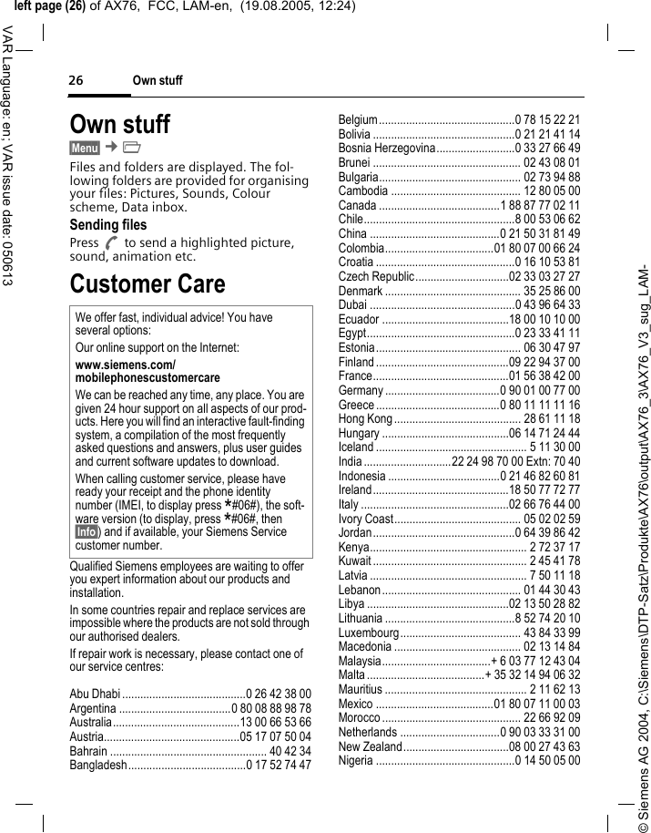 &copy; Siemens AG 2004, C:\Siemens\DTP-Satz\Produkte\AX76\output\AX76_3\AX76_V3_sug_LAM-left page (26) of AX76,  FCC, LAM-en,  (19.08.2005, 12:24)Own stuff26VAR Language: en; VAR issue date: 050613Own stuff &sect;Menu&sect; &cent;&Ntilde; Files and folders are displayed. The fol-lowing folders are provided for organising your files: Pictures, Sounds, Colour scheme, Data inbox.Sending filesPress A to send a highlighted picture, sound, animation etc.Customer CareQualified Siemens employees are waiting to offer you expert information about our products and installation.In some countries repair and replace services are impossible where the products are not sold through our authorised dealers.If repair work is necessary, please contact one of our service centres:Abu Dhabi .........................................0 26 42 38 00Argentina .....................................0 80 08 88 98 78Australia..........................................13 00 66 53 66Austria.............................................05 17 07 50 04Bahrain .................................................... 40 42 34Bangladesh.......................................0 17 52 74 47Belgium.............................................0 78 15 22 21Bolivia ...............................................0 21 21 41 14Bosnia Herzegovina..........................0 33 27 66 49Brunei ................................................. 02 43 08 01Bulgaria............................................... 02 73 94 88Cambodia ........................................... 12 80 05 00Canada ........................................1 88 87 77 02 11Chile..................................................8 00 53 06 62China ...........................................0 21 50 31 81 49Colombia....................................01 80 07 00 66 24Croatia ..............................................0 16 10 53 81Czech Republic...............................02 33 03 27 27Denmark ............................................. 35 25 86 00Dubai ................................................0 43 96 64 33Ecuador ..........................................18 00 10 10 00Egypt.................................................0 23 33 41 11Estonia................................................ 06 30 47 97Finland............................................09 22 94 37 00France.............................................01 56 38 42 00Germany ......................................0 90 01 00 77 00Greece .........................................0 80 11 11 11 16Hong Kong.......................................... 28 61 11 18Hungary ..........................................06 14 71 24 44Iceland .................................................. 5 11 30 00India.............................22 24 98 70 00 Extn: 70 40Indonesia .....................................0 21 46 82 60 81Ireland.............................................18 50 77 72 77Italy .................................................02 66 76 44 00Ivory Coast.......................................... 05 02 02 59Jordan...............................................0 64 39 86 42Kenya.................................................... 2 72 37 17Kuwait ................................................... 2 45 41 78Latvia .................................................... 7 50 11 18Lebanon.............................................. 01 44 30 43Libya ...............................................02 13 50 28 82Lithuania ...........................................8 52 74 20 10Luxembourg........................................ 43 84 33 99Macedonia .......................................... 02 13 14 84Malaysia....................................+ 6 03 77 12 43 04Malta.......................................+ 35 32 14 94 06 32Mauritius ............................................... 2 11 62 13Mexico .......................................01 80 07 11 00 03Morocco .............................................. 22 66 92 09Netherlands .................................0 90 03 33 31 00New Zealand...................................08 00 27 43 63Nigeria ..............................................0 14 50 05 00We offer fast, individual advice! You have several options:Our online support on the Internet:www.siemens.com/mobilephonescustomercare We can be reached any time, any place. You are given 24 hour support on all aspects of our prod-ucts. Here you will find an interactive fault-finding system, a compilation of the most frequently asked questions and answers, plus user guides and current software updates to download.When calling customer service, please have ready your receipt and the phone identity number (IMEI, to display press *#06#), the soft-ware version (to display, press *#06#, then &sect;Info&sect;) and if available, your Siemens Service customer number.