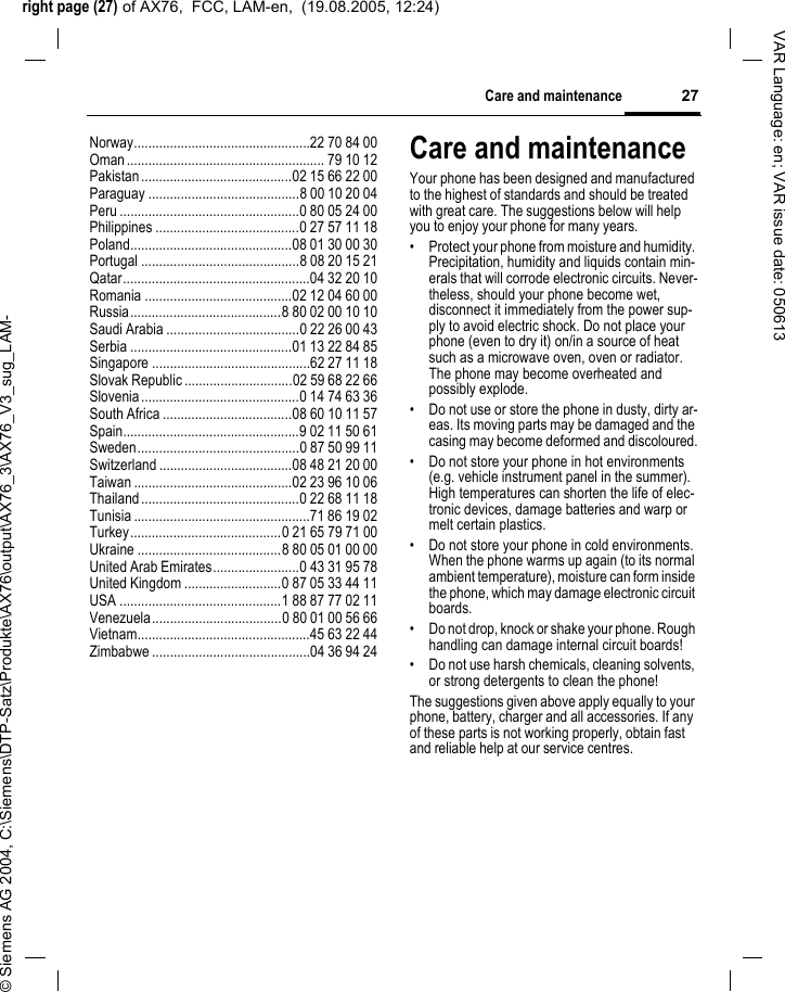 right page (27) of AX76,  FCC, LAM-en,  (19.08.2005, 12:24)&copy; Siemens AG 2004, C:\Siemens\DTP-Satz\Produkte\AX76\output\AX76_3\AX76_V3_sug_LAM-27Care and maintenanceVAR Language: en; VAR issue date: 050613Norway.................................................22 70 84 00Oman....................................................... 79 10 12Pakistan..........................................02 15 66 22 00Paraguay ..........................................8 00 10 20 04Peru ..................................................0 80 05 24 00Philippines ........................................0 27 57 11 18Poland.............................................08 01 30 00 30Portugal ............................................8 08 20 15 21Qatar....................................................04 32 20 10Romania .........................................02 12 04 60 00Russia..........................................8 80 02 00 10 10Saudi Arabia .....................................0 22 26 00 43Serbia .............................................01 13 22 84 85Singapore ............................................62 27 11 18Slovak Republic ..............................02 59 68 22 66Slovenia............................................0 14 74 63 36South Africa ....................................08 60 10 11 57Spain.................................................9 02 11 50 61Sweden.............................................0 87 50 99 11Switzerland .....................................08 48 21 20 00Taiwan ............................................02 23 96 10 06Thailand............................................0 22 68 11 18Tunisia .................................................71 86 19 02Turkey..........................................0 21 65 79 71 00Ukraine ........................................8 80 05 01 00 00United Arab Emirates........................0 43 31 95 78United Kingdom ...........................0 87 05 33 44 11USA .............................................1 88 87 77 02 11Venezuela....................................0 80 01 00 56 66Vietnam................................................45 63 22 44Zimbabwe ............................................04 36 94 24Care and maintenanceYour phone has been designed and manufactured to the highest of standards and should be treated with great care. The suggestions below will help you to enjoy your phone for many years.&bull; Protect your phone from moisture and humidity. Precipitation, humidity and liquids contain min-erals that will corrode electronic circuits. Never-theless, should your phone become wet, disconnect it immediately from the power sup-ply to avoid electric shock. Do not place your phone (even to dry it) on/in a source of heat such as a microwave oven, oven or radiator. The phone may become overheated and possibly explode.&bull; Do not use or store the phone in dusty, dirty ar-eas. Its moving parts may be damaged and the casing may become deformed and discoloured.&bull; Do not store your phone in hot environments (e.g. vehicle instrument panel in the summer).  High temperatures can shorten the life of elec-tronic devices, damage batteries and warp or melt certain plastics. &bull; Do not store your phone in cold environments. When the phone warms up again (to its normal ambient temperature), moisture can form inside the phone, which may damage electronic circuit boards. &bull; Do not drop, knock or shake your phone. Rough handling can damage internal circuit boards!&bull; Do not use harsh chemicals, cleaning solvents, or strong detergents to clean the phone!The suggestions given above apply equally to your phone, battery, charger and all accessories. If any of these parts is not working properly, obtain fast and reliable help at our service centres.