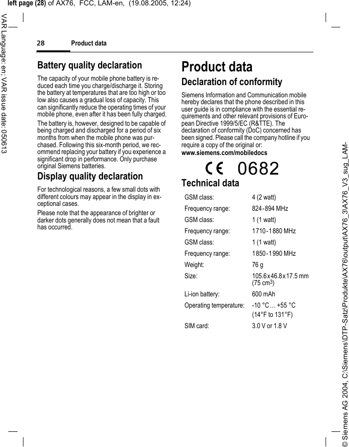&copy; Siemens AG 2004, C:\Siemens\DTP-Satz\Produkte\AX76\output\AX76_3\AX76_V3_sug_LAM-left page (28) of AX76,  FCC, LAM-en,  (19.08.2005, 12:24)Product data28VAR Language: en; VAR issue date: 050613Battery quality declarationThe capacity of your mobile phone battery is re-duced each time you charge/discharge it. Storing the battery at temperatures that are too high or too low also causes a gradual loss of capacity. This can significantly reduce the operating times of your mobile phone, even after it has been fully charged.The battery is, however, designed to be capable of being charged and discharged for a period of six months from when the mobile phone was pur-chased. Following this six-month period, we rec-ommend replacing your battery if you experience a significant drop in performance. Only purchase original Siemens batteries.Display quality declarationFor technological reasons, a few small dots with different colours may appear in the display in ex-ceptional cases.Please note that the appearance of brighter or darker dots generally does not mean that a fault has occurred.Product dataDeclaration of conformitySiemens Information and Communication mobile hereby declares that the phone described in this user guide is in compliance with the essential re-quirements and other relevant provisions of Euro-pean Directive 1999/5/EC (R&amp;TTE). The declaration of conformity (DoC) concerned has been signed. Please call the company hotline if you require a copy of the original or:www.siemens.com/mobiledocs  Technical data GSM class: 4 (2 watt)Frequency range: 824-894 MHzGSM class: 1 (1 watt)Frequency range: 1710-1880 MHzGSM class: 1 (1 watt)Frequency range: 1850-1990 MHzWeight: 76 gSize: 105.6x 46.8x17.5 mm (75 cm3)Li-ion battery: 600 mAhOperating temperature: -10 &deg;C&hellip; +55 &deg;C(14&deg;F to 131&deg;F)SIM card: 3.0 V or 1.8 V