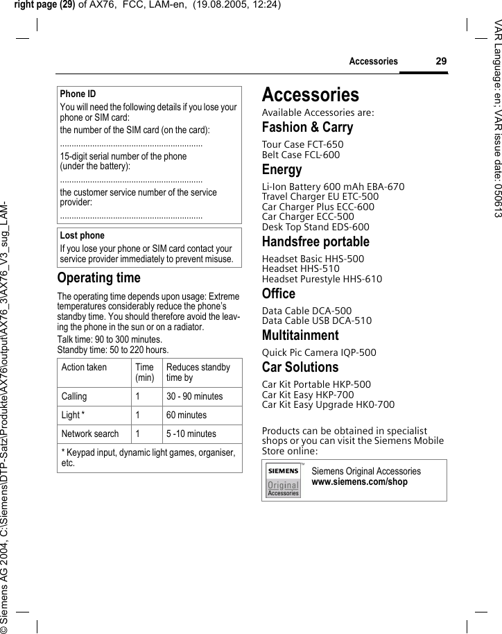 right page (29) of AX76,  FCC, LAM-en,  (19.08.2005, 12:24)&copy; Siemens AG 2004, C:\Siemens\DTP-Satz\Produkte\AX76\output\AX76_3\AX76_V3_sug_LAM-29AccessoriesVAR Language: en; VAR issue date: 050613Operating timeThe operating time depends upon usage: Extreme temperatures considerably reduce the phone&rsquo;s standby time. You should therefore avoid the leav-ing the phone in the sun or on a radiator. Talk time: 90 to 300 minutes.Standby time: 50 to 220 hours.AccessoriesAvailable Accessories are:Fashion &amp; CarryTour Case FCT-650Belt Case FCL-600EnergyLi-Ion Battery 600 mAh EBA-670Travel Charger EU ETC-500Car Charger Plus ECC-600Car Charger ECC-500Desk Top Stand EDS-600Handsfree portableHeadset Basic HHS-500Headset HHS-510Headset Purestyle HHS-610OfficeData Cable DCA-500Data Cable USB DCA-510MultitainmentQuick Pic Camera IQP-500Car SolutionsCar Kit Portable HKP-500Car Kit Easy HKP-700Car Kit Easy Upgrade HK0-700Products can be obtained in specialist shops or you can visit the Siemens Mobile Store online:Phone IDYou will need the following details if you lose your phone or SIM card: the number of the SIM card (on the card):..............................................................15-digit serial number of the phone (under the battery):..............................................................the customer service number of the service provider:..............................................................Lost phoneIf you lose your phone or SIM card contact your service provider immediately to prevent misuse.Action taken Time(min)Reduces standby time byCalling 1 30 - 90 minutesLight * 1 60 minutesNetwork search 1 5 -10 minutes* Keypad input, dynamic light games, organiser, etc. Siemens Original Accessorieswww.siemens.com/shop