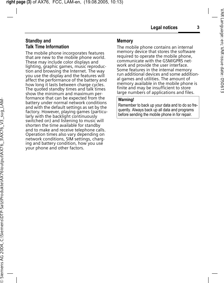 right page (3) of AX76,  FCC, LAM-en,  (19.08.2005, 10:13)&copy; Siemens AG 2004, C:\Siemens\DTP-Satz\Produkte\AX76\output\AX76_3\AX76_V3_sug_LAM-3Legal noticesVAR Language: en; VAR issue date: 050613Standby andTalk Time InformationThe mobile phone incorporates features that are new to the mobile phone world. These may include color displays and lighting, graphic games, music reproduc-tion and browsing the Internet. The way you use the display and the features will affect the performance of the battery and how long it lasts between charge cycles. The quoted standby times and talk times show the minimum and maximum per-formance that can be expected from the battery under normal network conditions and with the default settings as set by the factory. However, playing games (particu-larly with the backlight continuously switched on) and listening to music will shorten the time available for standby and to make and receive telephone calls. Operation times also vary depending on network conditions, SIM settings, charg-ing and battery condition, how you use your phone and other factors. MemoryThe mobile phone contains an internal memory device that stores the software required to operate the mobile phone, communicate with the GSM/GPRS net-work and provide the user interface. Some features in the internal memory run additional devices and some addition-al games and utilities. The amount of memory available in the mobile phone is finite and may be insufficient to store large numbers of applications and files. Warning!Remember to back up your data and to do so fre-quently. Always back up all data and programs before sending the mobile phone in for repair.