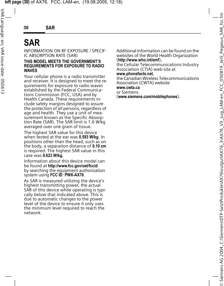 &copy; Siemens AG 2004, C:\Siemens\DTP-Satz\Produkte\AX76\output\AX76_3\AX76_V3_sug_LAM-en_FCC_050819_te\S_Pegasus_SAR_fcc.fmleft page (30) of AX76,  FCC, LAM-en,  (19.08.2005, 12:18)SAR 30VAR Language: en; VAR issue date: 050613SAR  INFORMATION ON RF EXPOSURE / SPECIF-IC ABSORPTION RATE (SAR)THIS MODEL MEETS THE GOVERNMENT&rsquo;S REQUIREMENTS FOR EXPOSURE TO RADIO WAVESYour cellular phone is a radio transmitter and receiver. It is designed to meet the re-quirements for exposure to radio waves established by the Federal Communica-tions Commission (FCC, USA) and by Health Canada. These requirements in-clude safety margins designed to assure the protection of all persons, regardless of age and health. They use a unit of mea-surement known as the Specific Absorp-tion Rate (SAR). The SAR limit is 1.6 W/kg averaged over one gram of tissue. The highest SAR value for this device when tested at the ear was 0.593 W/kg. In positions other than the head, such as on the body, a separation distance of 0.10 cm is required. The highest SAR value in this case was 0.623 W/kg.Information about this device model can be found at http://www.fcc.gov/oet/fccid by searching the equipment authorization system using FCC ID: PWX-AX76.As SAR is measured utilizing the device&rsquo;s highest transmitting power, the actual SAR of this device while operating is typi-cally below that indicated above. This is due to automatic changes to the power level of the device to ensure it only uses the minimum level required to reach the network. Additional Information can be found on the websites of the World Health Organization (http://www.who.int/emf), the Cellular Telecommunications Industry Association (CTIA) web-site at www.phonefacts.net, the Canadian Wireless Telecommunications Association (CWTA) website www.cwta.ca or Siemens (www.siemens.com/mobilephones).