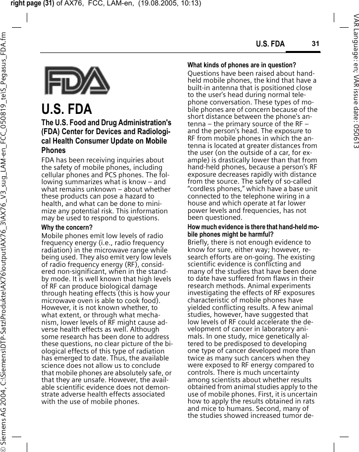 right page (31) of AX76,  FCC, LAM-en,  (19.08.2005, 10:13)&copy; Siemens AG 2004, C:\Siemens\DTP-Satz\Produkte\AX76\output\AX76_3\AX76_V3_sug_LAM-en_FCC_050819_te\S_Pegasus_FDA.fm31U.S. FDAVAR Language: en; VAR issue date: 050613U.S. FDAThe U.S. Food and Drug Administration's (FDA) Center for Devices and Radiologi-cal Health Consumer Update on Mobile PhonesFDA has been receiving inquiries about the safety of mobile phones, including cellular phones and PCS phones. The fol-lowing summarizes what is know &ndash; and what remains unknown &ndash; about whether these products can pose a hazard to health, and what can be done to mini-mize any potential risk. This information may be used to respond to questions.Why the concern?Mobile phones emit low levels of radio frequency energy (i.e., radio frequency radiation) in the microwave range while being used. They also emit very low levels of radio frequency energy (RF), consid-ered non-significant, when in the stand-by mode. It is well known that high levels of RF can produce biological damage through heating effects (this is how your microwave oven is able to cook food). However, it is not known whether, to what extent, or through what mecha-nism, lower levels of RF might cause ad-verse health effects as well. Although some research has been done to address these questions, no clear picture of the bi-ological effects of this type of radiation has emerged to date. Thus, the available science does not allow us to conclude that mobile phones are absolutely safe, or that they are unsafe. However, the avail-able scientific evidence does not demon-strate adverse health effects associated with the use of mobile phones.What kinds of phones are in question?Questions have been raised about hand-held mobile phones, the kind that have a built-in antenna that is positioned close to the user's head during normal tele-phone conversation. These types of mo-bile phones are of concern because of the short distance between the phone's an-tenna &ndash; the primary source of the RF &ndash; and the person's head. The exposure to RF from mobile phones in which the an-tenna is located at greater distances from the user (on the outside of a car, for ex-ample) is drastically lower than that from hand-held phones, because a person's RF exposure decreases rapidly with distance from the source. The safety of so-called &ldquo;cordless phones,&rdquo; which have a base unit connected to the telephone wiring in a house and which operate at far lower power levels and frequencies, has not been questioned.How much evidence is there that hand-held mo-bile phones might be harmful?Briefly, there is not enough evidence to know for sure, either way; however, re-search efforts are on-going. The existing scientific evidence is conflicting and many of the studies that have been done to date have suffered from flaws in their research methods. Animal experiments investigating the effects of RF exposures characteristic of mobile phones have yielded conflicting results. A few animal studies, however, have suggested that low levels of RF could accelerate the de-velopment of cancer in laboratory ani-mals. In one study, mice genetically al-tered to be predisposed to developing one type of cancer developed more than twice as many such cancers when they were exposed to RF energy compared to controls. There is much uncertainty among scientists about whether results obtained from animal studies apply to the use of mobile phones. First, it is uncertain how to apply the results obtained in rats and mice to humans. Second, many of the studies showed increased tumor de-