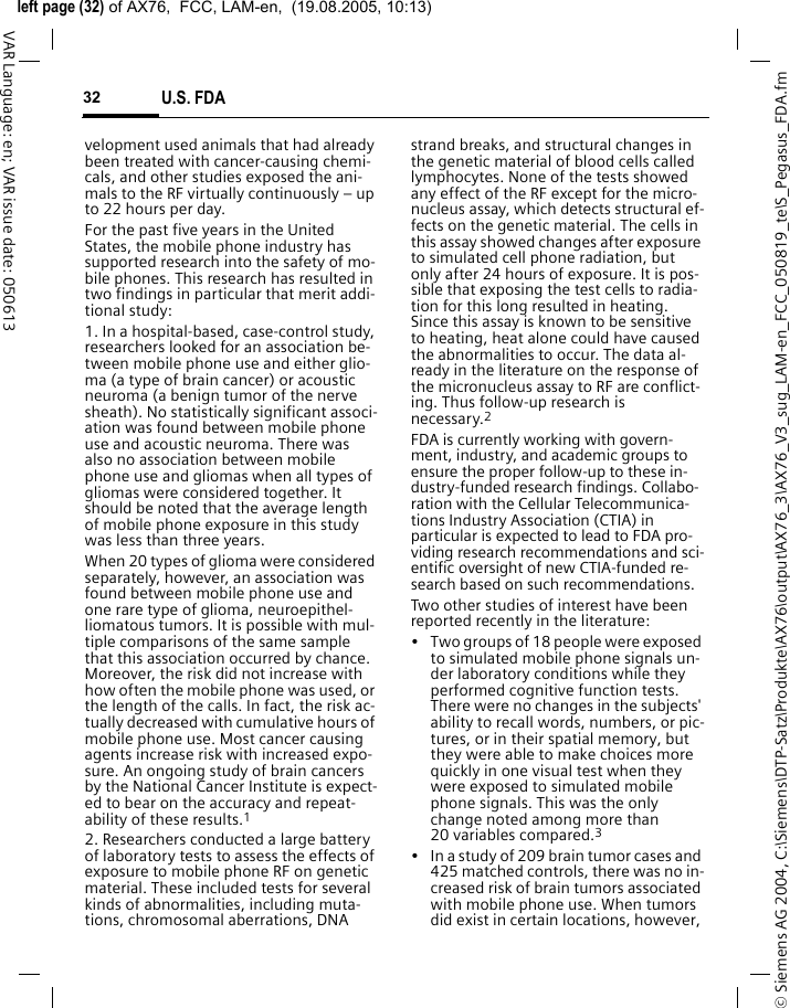 &copy; Siemens AG 2004, C:\Siemens\DTP-Satz\Produkte\AX76\output\AX76_3\AX76_V3_sug_LAM-en_FCC_050819_te\S_Pegasus_FDA.fmleft page (32) of AX76,  FCC, LAM-en,  (19.08.2005, 10:13)U.S. FDA32VAR Language: en; VAR issue date: 050613velopment used animals that had already been treated with cancer-causing chemi-cals, and other studies exposed the ani-mals to the RF virtually continuously &ndash; up to 22 hours per day.For the past five years in the United States, the mobile phone industry has supported research into the safety of mo-bile phones. This research has resulted in two findings in particular that merit addi-tional study:1. In a hospital-based, case-control study, researchers looked for an association be-tween mobile phone use and either glio-ma (a type of brain cancer) or acoustic neuroma (a benign tumor of the nerve sheath). No statistically significant associ-ation was found between mobile phone use and acoustic neuroma. There was also no association between mobile phone use and gliomas when all types of gliomas were considered together. It should be noted that the average length of mobile phone exposure in this study was less than three years.When 20 types of glioma were considered separately, however, an association was found between mobile phone use and one rare type of glioma, neuroepithel-liomatous tumors. It is possible with mul-tiple comparisons of the same sample that this association occurred by chance. Moreover, the risk did not increase with how often the mobile phone was used, or the length of the calls. In fact, the risk ac-tually decreased with cumulative hours of mobile phone use. Most cancer causing agents increase risk with increased expo-sure. An ongoing study of brain cancers by the National Cancer Institute is expect-ed to bear on the accuracy and repeat-ability of these results.12. Researchers conducted a large battery of laboratory tests to assess the effects of exposure to mobile phone RF on genetic material. These included tests for several kinds of abnormalities, including muta-tions, chromosomal aberrations, DNA strand breaks, and structural changes in the genetic material of blood cells called lymphocytes. None of the tests showed any effect of the RF except for the micro-nucleus assay, which detects structural ef-fects on the genetic material. The cells in this assay showed changes after exposure to simulated cell phone radiation, but only after 24 hours of exposure. It is pos-sible that exposing the test cells to radia-tion for this long resulted in heating. Since this assay is known to be sensitive to heating, heat alone could have caused the abnormalities to occur. The data al-ready in the literature on the response of the micronucleus assay to RF are conflict-ing. Thus follow-up research is necessary.2FDA is currently working with govern-ment, industry, and academic groups to ensure the proper follow-up to these in-dustry-funded research findings. Collabo-ration with the Cellular Telecommunica-tions Industry Association (CTIA) in particular is expected to lead to FDA pro-viding research recommendations and sci-entific oversight of new CTIA-funded re-search based on such recommendations.Two other studies of interest have been reported recently in the literature:&bull; Two groups of 18 people were exposed to simulated mobile phone signals un-der laboratory conditions while they performed cognitive function tests. There were no changes in the subjects' ability to recall words, numbers, or pic-tures, or in their spatial memory, but they were able to make choices more quickly in one visual test when they were exposed to simulated mobile phone signals. This was the only change noted among more than 20 variables compared.3&bull; In a study of 209 brain tumor cases and 425 matched controls, there was no in-creased risk of brain tumors associated with mobile phone use. When tumors did exist in certain locations, however, 