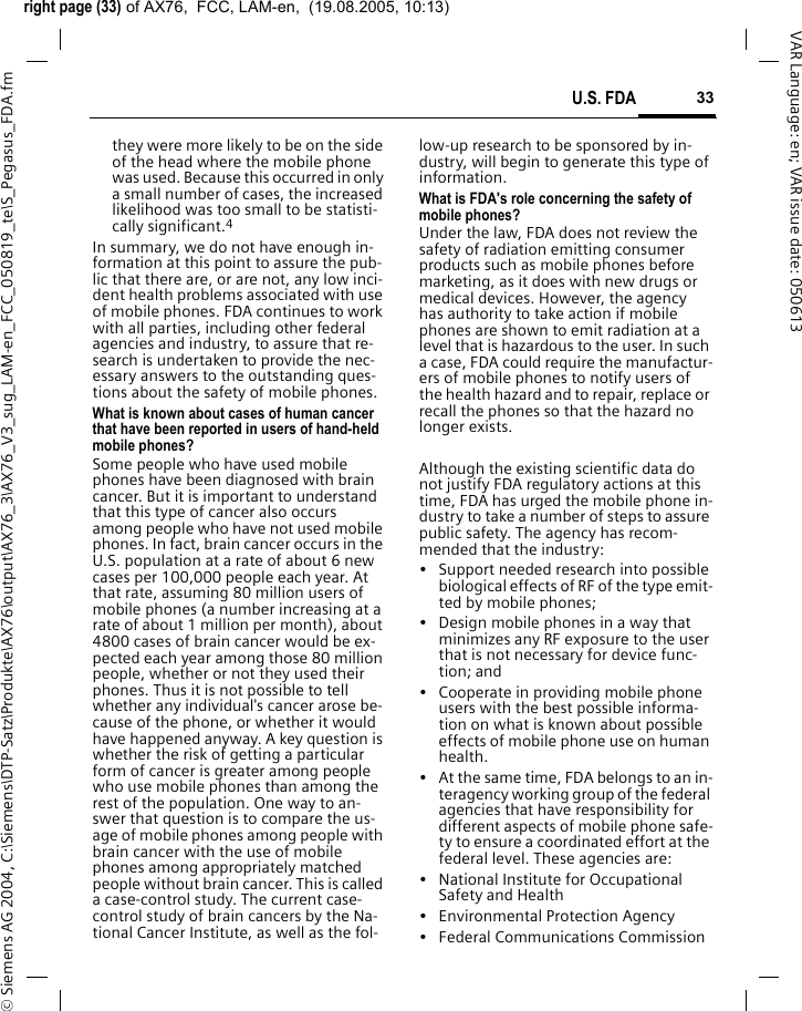 right page (33) of AX76,  FCC, LAM-en,  (19.08.2005, 10:13)&copy; Siemens AG 2004, C:\Siemens\DTP-Satz\Produkte\AX76\output\AX76_3\AX76_V3_sug_LAM-en_FCC_050819_te\S_Pegasus_FDA.fm33U.S. FDAVAR Language: en; VAR issue date: 050613they were more likely to be on the side of the head where the mobile phone was used. Because this occurred in only a small number of cases, the increased likelihood was too small to be statisti-cally significant.4In summary, we do not have enough in-formation at this point to assure the pub-lic that there are, or are not, any low inci-dent health problems associated with use of mobile phones. FDA continues to work with all parties, including other federal agencies and industry, to assure that re-search is undertaken to provide the nec-essary answers to the outstanding ques-tions about the safety of mobile phones.What is known about cases of human cancer that have been reported in users of hand-held mobile phones?Some people who have used mobile phones have been diagnosed with brain cancer. But it is important to understand that this type of cancer also occurs among people who have not used mobile phones. In fact, brain cancer occurs in the U.S. population at a rate of about 6 new cases per 100,000 people each year. At that rate, assuming 80 million users of mobile phones (a number increasing at a rate of about 1 million per month), about 4800 cases of brain cancer would be ex-pected each year among those 80 million people, whether or not they used their phones. Thus it is not possible to tell whether any individual's cancer arose be-cause of the phone, or whether it would have happened anyway. A key question is whether the risk of getting a particular form of cancer is greater among people who use mobile phones than among the rest of the population. One way to an-swer that question is to compare the us-age of mobile phones among people with brain cancer with the use of mobile phones among appropriately matched people without brain cancer. This is called a case-control study. The current case-control study of brain cancers by the Na-tional Cancer Institute, as well as the fol-low-up research to be sponsored by in-dustry, will begin to generate this type of information.What is FDA's role concerning the safety of mobile phones?Under the law, FDA does not review the safety of radiation emitting consumer products such as mobile phones before marketing, as it does with new drugs or medical devices. However, the agency has authority to take action if mobile phones are shown to emit radiation at a level that is hazardous to the user. In such a case, FDA could require the manufactur-ers of mobile phones to notify users of the health hazard and to repair, replace or recall the phones so that the hazard no longer exists. Although the existing scientific data do not justify FDA regulatory actions at this time, FDA has urged the mobile phone in-dustry to take a number of steps to assure public safety. The agency has recom-mended that the industry:&bull; Support needed research into possible biological effects of RF of the type emit-ted by mobile phones;&bull; Design mobile phones in a way that minimizes any RF exposure to the user that is not necessary for device func-tion; and&bull; Cooperate in providing mobile phone users with the best possible informa-tion on what is known about possible effects of mobile phone use on human health.&bull; At the same time, FDA belongs to an in-teragency working group of the federal agencies that have responsibility for different aspects of mobile phone safe-ty to ensure a coordinated effort at the federal level. These agencies are:&bull; National Institute for Occupational Safety and Health&bull; Environmental Protection Agency&bull; Federal Communications Commission