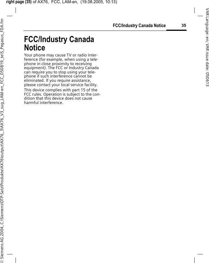 right page (35) of AX76,  FCC, LAM-en,  (19.08.2005, 10:13)&copy; Siemens AG 2004, C:\Siemens\DTP-Satz\Produkte\AX76\output\AX76_3\AX76_V3_sug_LAM-en_FCC_050819_te\S_Pegasus_FDA.fm35FCC/Industry Canada NoticeVAR Language: en; VAR issue date: 050613FCC/Industry Canada NoticeYour phone may cause TV or radio inter-ference (for example, when using a tele-phone in close proximity to receiving equipment). The FCC or Industry Canada can require you to stop using your tele-phone if such interference cannot be eliminated. If you require assistance, please contact your local service facility.This device complies with part 15 of the FCC rules. Operation is subject to the con-dition that this device does not cause harmful interference.