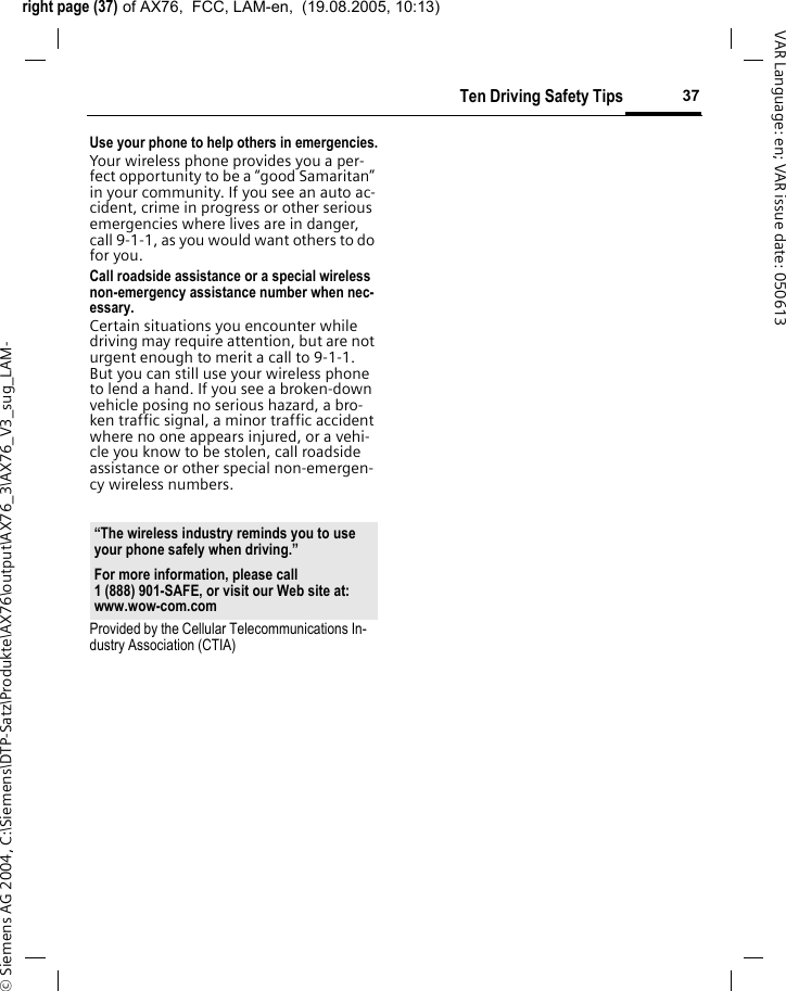 right page (37) of AX76,  FCC, LAM-en,  (19.08.2005, 10:13)&copy; Siemens AG 2004, C:\Siemens\DTP-Satz\Produkte\AX76\output\AX76_3\AX76_V3_sug_LAM-37Ten Driving Safety TipsVAR Language: en; VAR issue date: 050613Use your phone to help others in emergencies.Your wireless phone provides you a per-fect opportunity to be a &ldquo;good Samaritan&rdquo; in your community. If you see an auto ac-cident, crime in progress or other serious emergencies where lives are in danger, call 9-1-1, as you would want others to do for you.Call roadside assistance or a special wireless non-emergency assistance number when nec-essary.Certain situations you encounter while driving may require attention, but are not urgent enough to merit a call to 9-1-1. But you can still use your wireless phone to lend a hand. If you see a broken-down vehicle posing no serious hazard, a bro-ken traffic signal, a minor traffic accident where no one appears injured, or a vehi-cle you know to be stolen, call roadside assistance or other special non-emergen-cy wireless numbers.Provided by the Cellular Telecommunications In-dustry Association (CTIA)&ldquo;The wireless industry reminds you to use your phone safely when driving.&rdquo;For more information, please call 1 (888) 901-SAFE, or visit our Web site at: www.wow-com.com
