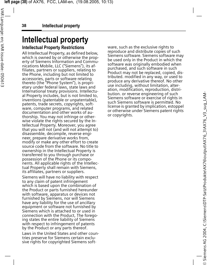 &copy; Siemens AG 2004, C:\Siemens\DTP-Satz\Produkte\AX76\output\AX76_3\AX76_V3_sug_LAM-left page (38) of AX76,  FCC, LAM-en,  (19.08.2005, 10:13)Intellectual property38VAR Language: en; VAR issue date: 050613Intellectual propertyIntellectual Property RestrictionsAll Intellectual Property, as defined below, which is owned by or otherwise the prop-erty of Siemens Information and Commu-nications Mobile, LLC ("Siemens"), its af-filiates, partners or suppliers, relating to the Phone, including but not limited to accessories, parts or software relating thereto (the &ldquo;Phone System&rdquo;), is propri-etary under federal laws, state laws and International treaty provisions. Intellectu-al Property includes, but is not limited to, inventions (patentable or unpatentable), patents, trade secrets, copyrights, soft-ware, computer programs, and related documentation and other works of au-thorship. You may not infringe or other-wise violate the rights secured by the In-tellectual Property. Moreover, you agree that you will not (and will not attempt to) disassemble, decompile, reverse engi-neer, prepare derivative works from, modify or make any other effort to create source code from the software. No title to ownership in the Intellectual Property is transferred to you through purchase or possession of the Phone or its compo-nents. All applicable rights of the Intellec-tual Property shall remain with Siemens, its affiliates, partners or suppliers.Siemens will have no liability with respect to any claim of patent infringement which is based upon the combination of the Product or parts furnished hereunder with software, apparatus or devices not furnished by Siemens, nor will Siemens have any liability for the use of ancillary equipment or software not furnished by Siemens which is attached to or used in connection with the Product, The forego-ing states the entire liability of Siemens with respect to infringement of patents by the Product or any parts thereof.Laws in the United States and other coun-tries preserve for Siemens certain exclu-sive rights for copyrighted Siemens soft-ware, such as the exclusive rights to reproduce and distribute copies of such Siemens software. Siemens software may be used only in the Product in which the software was originally embodied when purchased, and such software in such Product may not be replaced, copied, dis-tributed. modified in any way, or used to produce any derivative thereof. No other use including, without limitation, alter-ation, modification, reproduction, distri-bution. or reverse engineering of such Siemens software or exercise of rights in such Siemens software is permitted. No license is granted by implication, estoppel or otherwise under Siemens patent rights or copyrights.
