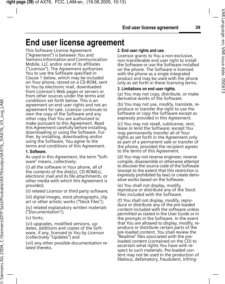 right page (39) of AX76,  FCC, LAM-en,  (19.08.2005, 10:13)&copy; Siemens AG 2004, C:\Siemens\DTP-Satz\Produkte\AX76\output\AX76_3\AX76_V3_sug_LAM-39End user license agreementVAR Language: en; VAR issue date: 050613End user license agreementThis Software License Agreement ("Agreement") is between You and Siemens Information and Communication Mobile, LLC and/or one of its affiliates ("Licensor"). The Agreement authorizes You to use the Software specified in Clause 1 below, which may be included on Your phone, stored on a CD-ROM, sent to You by electronic mail, downloaded from Licensor's Web pages or servers or from other sources under the terms and conditions set forth below. This is an agreement on end user rights and not an agreement for sale. Licensor continues to own the copy of the Software and any other copy that You are authorized to make pursuant to this Agreement. Read this Agreement carefully before installing, downloading or using the Software. Fur-ther, by installing, downloading and/or using the Software, You agree to the terms and conditions of this Agreement.1. Software.As used in this Agreement, the term "Soft-ware" means, collectively: (i) all the software in Your phone, all of the contents of the disk(s), CD-ROM(s), electronic mail and its file attachments, or other media with which this Agreement is provided;(ii) related Licensor or third party software;(iii) digital images, stock photographs, clip art or other artistic works ("Stock Files"); (iv) related explanatory written materials ("Documentation"); (v) fonts; (vi) upgrades, modified versions, up-dates, additions and copies of the Soft-ware, if any, licensed to You by Licensor (collectively "Updates") and(vii) any other possible documentation re-lated thereto.2. End user rights and use.Licensor grants to You a non-exclusive, non-transferable end user right to install the Software or use the Software installed on the phone. The Software is licensed with the phone as a single integrated product and may be used with the phone only as set forth in these licensing terms.3. Limitations on end user rights.(a) You may not copy, distribute, or make derivative works of the Software.(b) You may not use, modify, translate, re-produce or transfer the right to use the Software or copy the Software except as expressly provided in this Agreement.(c) You may not resell, sublicense, rent, lease or lend the Software; except You may permanently transfer all of Your rights as set forth in the Agreement only as part of a permanent sale or transfer of the phone, provided the recipient agrees to the terms of this Agreement.(d) You may not reverse engineer, reverse compile, disassemble or otherwise attempt to discover the source code of the Software (except to the extent that this restriction is expressly prohibited by law) or create deriv-ative works based on the Software.(e) You shall not display, modify, reproduce or distribute any of the Stock Files included with the Software.(f) You shall not display, modify, repro-duce or distribute any of the pre-loaded content included with the software unless permitted as stated in the User Guide or in the prompts in the Software. In the event that You are allowed to display, modify, re-produce or distribute certain parts of the pre-loaded content, You shall review the "Readme" files associated with the pre-loaded content (contained on the CD) to ascertain what rights You have with re-spect to such materials. Pre-loaded con-tent may not be used in the production of libelous, defamatory, fraudulent, infring-