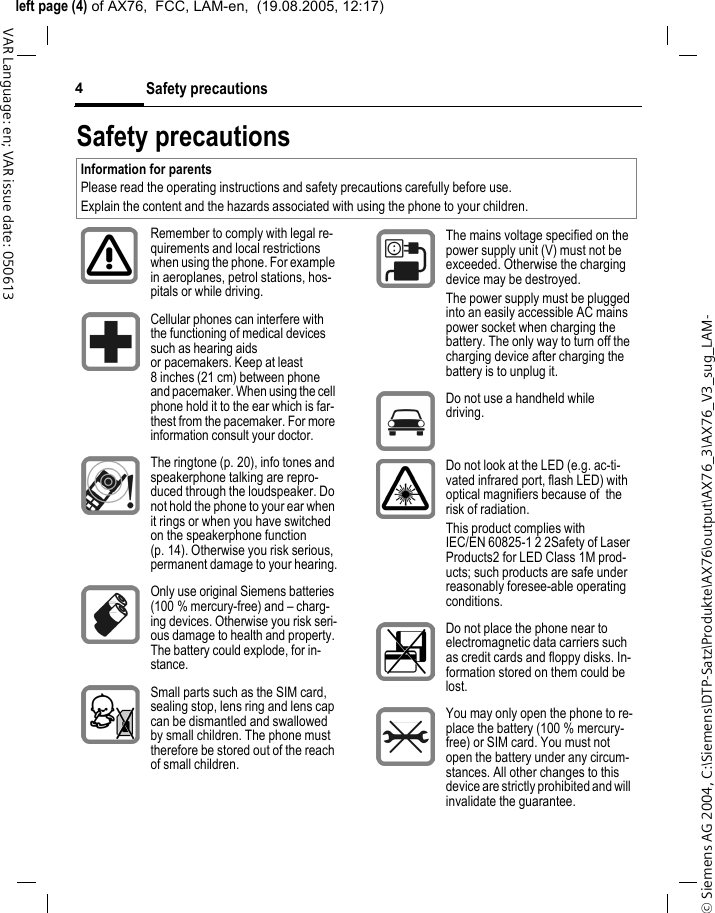 &copy; Siemens AG 2004, C:\Siemens\DTP-Satz\Produkte\AX76\output\AX76_3\AX76_V3_sug_LAM-left page (4) of AX76,  FCC, LAM-en,  (19.08.2005, 12:17)Safety precautions4VAR Language: en; VAR issue date: 050613Safety precautionsInformation for parentsPlease read the operating instructions and safety precautions carefully before use.Explain the content and the hazards associated with using the phone to your children.Remember to comply with legal re-quirements and local restrictions when using the phone. For example in aeroplanes, petrol stations, hos-pitals or while driving.Cellular phones can interfere with the functioning of medical devices such as hearing aids or pacemakers. Keep at least 8 inches (21 cm) between phone and pacemaker. When using the cell phone hold it to the ear which is far-thest from the pacemaker. For more information consult your doctor.The ringtone (p. 20), info tones and speakerphone talking are repro-duced through the loudspeaker. Do not hold the phone to your ear when it rings or when you have switched on the speakerphone function (p. 14). Otherwise you risk serious, permanent damage to your hearing.Only use original Siemens batteries (100 % mercury-free) and &ndash; charg-ing devices. Otherwise you risk seri-ous damage to health and property. The battery could explode, for in-stance.Small parts such as the SIM card, sealing stop, lens ring and lens cap can be dismantled and swallowed by small children. The phone must therefore be stored out of the reach of small children.The mains voltage specified on the power supply unit (V) must not be exceeded. Otherwise the charging device may be destroyed.The power supply must be plugged into an easily accessible AC mains power socket when charging the battery. The only way to turn off the charging device after charging the battery is to unplug it. Do not use a handheld while driving.Do not look at the LED (e.g. ac-ti-vated infrared port, flash LED) with optical magnifiers because of  the risk of radiation.This product complies with IEC/EN 60825-1 2 2Safety of Laser Products2 for LED Class 1M prod-ucts; such products are safe under reasonably foresee-able operating conditions.Do not place the phone near to electromagnetic data carriers such as credit cards and floppy disks. In-formation stored on them could be lost.You may only open the phone to re-place the battery (100 % mercury-free) or SIM card. You must not open the battery under any circum-stances. All other changes to this device are strictly prohibited and will invalidate the guarantee.