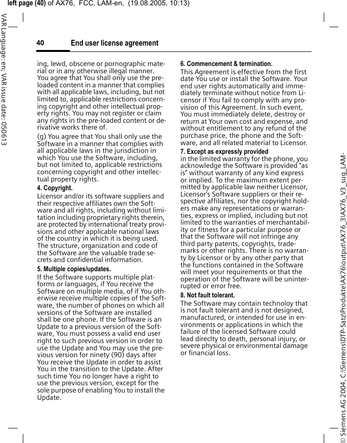 &copy; Siemens AG 2004, C:\Siemens\DTP-Satz\Produkte\AX76\output\AX76_3\AX76_V3_sug_LAM-left page (40) of AX76,  FCC, LAM-en,  (19.08.2005, 10:13)End user license agreement40VAR Language: en; VAR issue date: 050613ing, lewd, obscene or pornographic mate-rial or in any otherwise illegal manner. You agree that You shall only use the pre-loaded content in a manner that complies with all applicable laws, including, but not limited to, applicable restrictions concern-ing copyright and other intellectual prop-erty rights. You may not register or claim any rights in the pre-loaded content or de-rivative works there of.(g) You agree that You shall only use the Software in a manner that complies with all applicable laws in the jurisdiction in which You use the Software, including, but not limited to, applicable restrictions concerning copyright and other intellec-tual property rights.4. Copyright.Licensor and/or its software suppliers and their respective affiliates own the Soft-ware and all rights, including without limi-tation including proprietary rights therein, are protected by international treaty provi-sions and other applicable national laws of the country in which it is being used. The structure, organization and code of the Software are the valuable trade se-crets and confidential information.5. Multiple copies/updates.If the Software supports multiple plat-forms or languages, if You receive the Software on multiple media, of if You oth-erwise receive multiple copies of the Soft-ware, the number of phones on which all versions of the Software are installed shall be one phone. If the Software is an Update to a previous version of the Soft-ware, You must possess a valid end user right to such previous version in order to use the Update and You may use the pre-vious version for ninety (90) days after You receive the Update in order to assist You in the transition to the Update. After such time You no longer have a right to use the previous version, except for the sole purpose of enabling You to install the Update.6. Commencement &amp; termination.This Agreement is effective from the first date You use or install the Software. Your end user rights automatically and imme-diately terminate without notice from Li-censor if You fail to comply with any pro-vision of this Agreement. In such event, You must immediately delete, destroy or return at Your own cost and expense, and without entitlement to any refund of the purchase price, the phone and the Soft-ware, and all related material to Licensor.7. Except as expressly provided in the limited warranty for the phone, you acknowledge the Software is provided "as is" without warranty of any kind express or implied. To the maximum extent per-mitted by applicable law neither Licensor, Licensor's Software suppliers or their re-spective affiliates, nor the copyright hold-ers make any representations or warran-ties, express or implied, including but not limited to the warranties of merchantabil-ity or fitness for a particular purpose or that the Software will not infringe any third party patents, copyrights, trade-marks or other rights. There is no warran-ty by Licensor or by any other party that the functions contained in the Software will meet your requirements or that the operation of the Software will be uninter-rupted or error free.8. Not fault tolerant. The Software may contain technoloy that is not fault tolerant and is not designed, manufactured, or intended for use in en-vironments or applications in which the failure of the licensed Software could lead direclty to death, personal injury, or severe physical or environmental damage or financial loss.