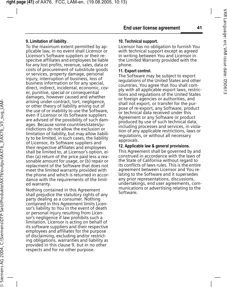 right page (41) of AX76,  FCC, LAM-en,  (19.08.2005, 10:13)&copy; Siemens AG 2004, C:\Siemens\DTP-Satz\Produkte\AX76\output\AX76_3\AX76_V3_sug_LAM-41End user license agreementVAR Language: en; VAR issue date: 0506139. Limitation of liability.To the maximum extent permitted by ap-plicable law, in no event shall Licensor or Licensor's Software suppliers or their re-specitve affiliates and employees be liable for any lost profits, revenue, sales, data or costs of procurement of substitute goods or services, property damage, personal injury, interruption of business, loss of business information or for any special, direct, indirect, incidental, economic, cov-er, punitive, special or consequential damages, however caused and whether arising under contract, tort, negligence, or other theory of liability arising out of the use of or inability to use the Software, even if Licensor or its Software suppliers are advised of the possibility of such dam-ages. Because some countries/states/ju-risdictions do not allow the exclusion or limitation of liability, but may allow liabili-ty to be limited, in such cases, the liability of Licensor, its Software suppliers and their respective affiliates and employees shall be limited to, at Licensor's option, ei-ther (a) return of the price paid less a rea-sonable amount for usage, or (b) repair or replacment of the Software that does not meet the limited warranty provided with the phone and which is returned in accor-dance with the requirements of the limit-ed warranty.Nothing contained in this Agreement shall prejudice the statutory rights of any party dealing as a consumer. Nothing contained in this Agreement limits Licen-sor's liability to You in the event of death or personal injury resulting from Licen-sor's negligence if law prohibits such a limitation. Licensor is acting on behalf of its software suppliers and their respective employees and affiliates for the purpose of disclaiming, excluding and/or restrict-ing obligations, warranties and liability as provided in this clause 9, but in no other respects and for no other purpose.10. Technical support.Licensor has no obligation to furnish You with technical support except as agreed in writing between You and Licensor in the Limited Warranty provided with the phone.11. Export control.The Software may be subject to export regulations of the United States and other countries. You agree that You shall com-ply with all applicable export laws, restric-tions and regulations of the United States or foreign agencies or authorities, and shall not export, or transfer for the pur-pose of re-export, any Software, product or technical data received under this Agreement or any Software or product produced by use of such technical data, including processes and services, in viola-tion of any applicable restrictions, laws or regulations, or without all necessary approvals.12. Applicable law &amp; general provisions.This Agreement shall be governed by and construed in accordance with the laws of the State of California without regard to its conflicts of laws rules. This is the entire agreement between Licensor and You re-lating to the Software and it supersedes any prior representations, discussions, undertakings, end user agreements, com-munications or advertising relating to the Software.