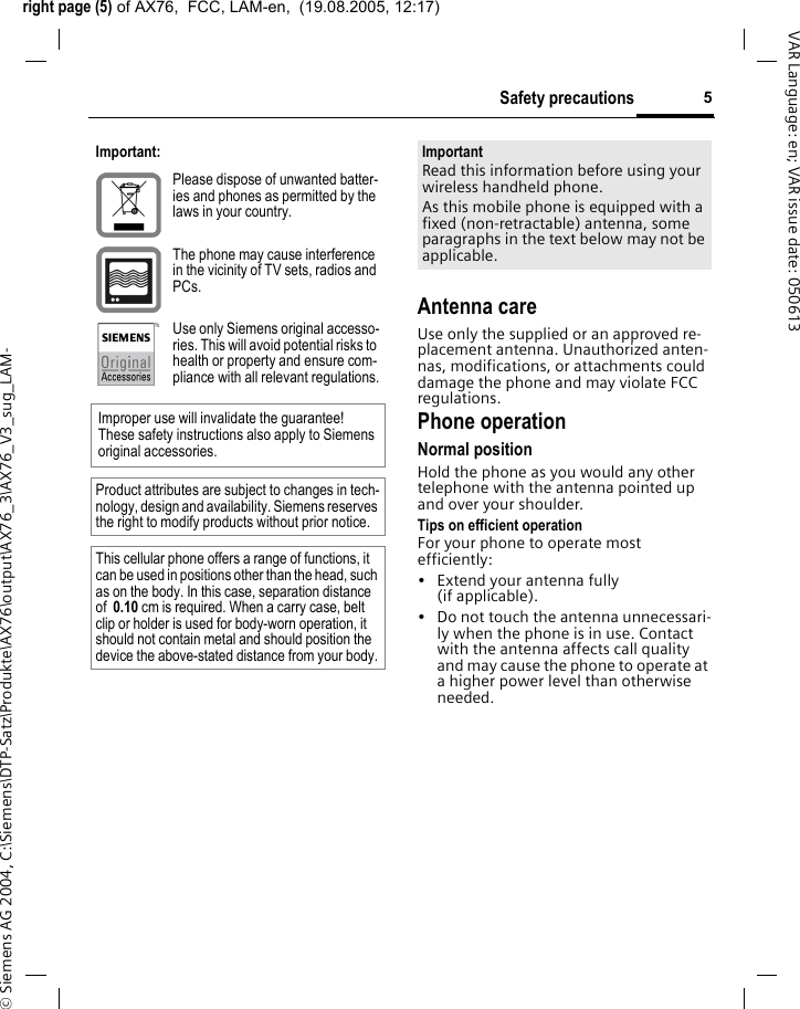 right page (5) of AX76,  FCC, LAM-en,  (19.08.2005, 12:17)&copy; Siemens AG 2004, C:\Siemens\DTP-Satz\Produkte\AX76\output\AX76_3\AX76_V3_sug_LAM-5Safety precautionsVAR Language: en; VAR issue date: 050613Antenna careUse only the supplied or an approved re-placement antenna. Unauthorized anten-nas, modifications, or attachments could damage the phone and may violate FCC regulations.Phone operationNormal positionHold the phone as you would any other telephone with the antenna pointed up and over your shoulder.Tips on efficient operationFor your phone to operate most efficiently:&bull; Extend your antenna fully (if applicable).&bull; Do not touch the antenna unnecessari-ly when the phone is in use. Contact with the antenna affects call quality and may cause the phone to operate at a higher power level than otherwise needed.Important:Please dispose of unwanted batter-ies and phones as permitted by the laws in your country.The phone may cause interference in the vicinity of TV sets, radios and PCs.Use only Siemens original accesso-ries. This will avoid potential risks to health or property and ensure com-pliance with all relevant regulations.Improper use will invalidate the guarantee! These safety instructions also apply to Siemens original accessories.Product attributes are subject to changes in tech-nology, design and availability. Siemens reserves the right to modify products without prior notice.This cellular phone offers a range of functions, it can be used in positions other than the head, such as on the body. In this case, separation distance of  0.10 cm is required. When a carry case, belt clip or holder is used for body-worn operation, it should not contain metal and should position the device the above-stated distance from your body.ImportantRead this information before using your wireless handheld phone.As this mobile phone is equipped with a fixed (non-retractable) antenna, some paragraphs in the text below may not be applicable. 