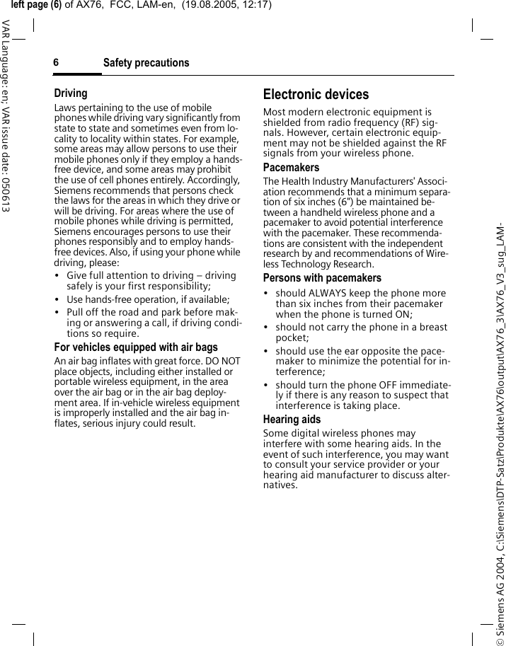 &copy; Siemens AG 2004, C:\Siemens\DTP-Satz\Produkte\AX76\output\AX76_3\AX76_V3_sug_LAM-left page (6) of AX76,  FCC, LAM-en,  (19.08.2005, 12:17)Safety precautions6VAR Language: en; VAR issue date: 050613DrivingLaws pertaining to the use of mobile phones while driving vary significantly from state to state and sometimes even from lo-cality to locality within states. For example, some areas may allow persons to use their mobile phones only if they employ a hands-free device, and some areas may prohibit the use of cell phones entirely. Accordingly, Siemens recommends that persons check the laws for the areas in which they drive or will be driving. For areas where the use of mobile phones while driving is permitted, Siemens encourages persons to use their phones responsibly and to employ hands-free devices. Also, if using your phone while driving, please:&bull; Give full attention to driving &ndash; driving safely is your first responsibility;&bull; Use hands-free operation, if available;&bull; Pull off the road and park before mak-ing or answering a call, if driving condi-tions so require.For vehicles equipped with air bagsAn air bag inflates with great force. DO NOT place objects, including either installed or portable wireless equipment, in the area over the air bag or in the air bag deploy-ment area. If in-vehicle wireless equipment is improperly installed and the air bag in-flates, serious injury could result.Electronic devicesMost modern electronic equipment is shielded from radio frequency (RF) sig-nals. However, certain electronic equip-ment may not be shielded against the RF signals from your wireless phone.PacemakersThe Health Industry Manufacturers' Associ-ation recommends that a minimum separa-tion of six inches (6") be maintained be-tween a handheld wireless phone and a pacemaker to avoid potential interference with the pacemaker. These recommenda-tions are consistent with the independent research by and recommendations of Wire-less Technology Research.Persons with pacemakers&bull; should ALWAYS keep the phone more than six inches from their pacemaker when the phone is turned ON;&bull; should not carry the phone in a breast pocket;&bull; should use the ear opposite the pace-maker to minimize the potential for in-terference;&bull; should turn the phone OFF immediate-ly if there is any reason to suspect that interference is taking place.Hearing aids Some digital wireless phones may interfere with some hearing aids. In the event of such interference, you may want to consult your service provider or your hearing aid manufacturer to discuss alter-natives.