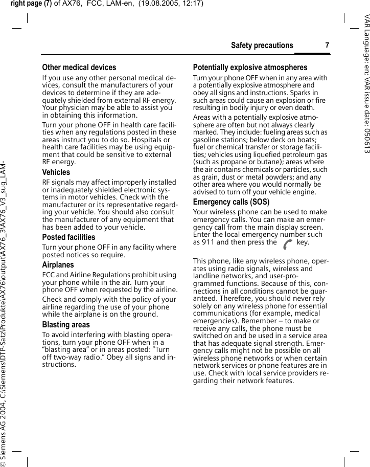 right page (7) of AX76,  FCC, LAM-en,  (19.08.2005, 12:17)&copy; Siemens AG 2004, C:\Siemens\DTP-Satz\Produkte\AX76\output\AX76_3\AX76_V3_sug_LAM-7Safety precautionsVAR Language: en; VAR issue date: 050613Other medical devicesIf you use any other personal medical de-vices, consult the manufacturers of your devices to determine if they are ade-quately shielded from external RF energy. Your physician may be able to assist you in obtaining this information.Turn your phone OFF in health care facili-ties when any regulations posted in these areas instruct you to do so. Hospitals or health care facilities may be using equip-ment that could be sensitive to external RF energy.VehiclesRF signals may affect improperly installed or inadequately shielded electronic sys-tems in motor vehicles. Check with the manufacturer or its representative regard-ing your vehicle. You should also consult the manufacturer of any equipment that has been added to your vehicle.Posted facilitiesTurn your phone OFF in any facility where posted notices so require.AirplanesFCC and Airline Regulations prohibit using your phone while in the air. Turn your phone OFF when requested by the airline.Check and comply with the policy of your airline regarding the use of your phone while the airplane is on the ground.Blasting areasTo avoid interfering with blasting opera-tions, turn your phone OFF when in a &ldquo;blasting area&rdquo; or in areas posted: &ldquo;Turn off two-way radio.&rdquo; Obey all signs and in-structions.Potentially explosive atmospheresTurn your phone OFF when in any area with a potentially explosive atmosphere and obey all signs and instructions. Sparks in such areas could cause an explosion or fire resulting in bodily injury or even death.Areas with a potentially explosive atmo-sphere are often but not always clearly marked. They include: fueling areas such as gasoline stations; below deck on boats; fuel or chemical transfer or storage facili-ties; vehicles using liquefied petroleum gas (such as propane or butane); areas where the air contains chemicals or particles, such as grain, dust or metal powders; and any other area where you would normally be advised to turn off your vehicle engine.Emergency calls (SOS)Your wireless phone can be used to make emergency calls. You can make an emer-gency call from the main display screen. Enter the local emergency number such as 911 and then press the A key.This phone, like any wireless phone, oper-ates using radio signals, wireless and landline networks, and user-pro-grammed functions. Because of this, con-nections in all conditions cannot be guar-anteed. Therefore, you should never rely solely on any wireless phone for essential communications (for example, medical emergencies). Remember &ndash; to make or receive any calls, the phone must be switched on and be used in a service area that has adequate signal strength. Emer-gency calls might not be possible on all wireless phone networks or when certain network services or phone features are in use. Check with local service providers re-garding their network features. 