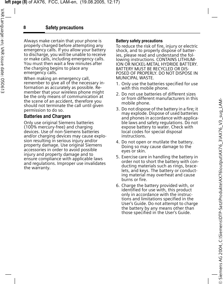 &copy; Siemens AG 2004, C:\Siemens\DTP-Satz\Produkte\AX76\output\AX76_3\AX76_V3_sug_LAM-left page (8) of AX76,  FCC, LAM-en,  (19.08.2005, 12:17)Safety precautions8VAR Language: en; VAR issue date: 050613Always make certain that your phone is properly charged before attempting any emergency calls. If you allow your battery to discharge, you will be unable to receive or make calls, including emergency calls. You must then wait a few minutes after the charging begins to place any emergency calls.When making an emergency call, remember to give all of the necessary in-formation as accurately as possible. Re-member that your wireless phone might be the only means of communication at the scene of an accident, therefore you should not terminate the call until given permission to do so.Batteries and ChargersOnly use original Siemens batteries (100% mercury-free) and charging devices. Use of non-Siemens batteries and/or charging devices may cause explo-sion resulting in serious injury and/or property damage. Use original Siemens accessories in order to avoid possible injury and property damage and to ensure compliance with applicable laws and regulations. Improper use invalidates the warranty.Battery safety precautionsTo reduce the risk of fire, injury or electric shock, and to properly dispose of batter-ies, please read and understand the fol-lowing instructions. CONTAINS LITHIUM-ION OR NICKEL-METAL HYDRIDE BATTERY. BATTERY MUST BE RECYCLED OR DIS-POSED OF PROPERLY. DO NOT DISPOSE IN MUNICIPAL WASTE.1. Only use the batteries specified for use with this mobile phone.2. Do not use batteries of different sizes or from different manufacturers in this mobile phone.3. Do not dispose of the battery in a fire; it may explode. Dispose of used batteries and phones in accordance with applica-ble laws and safety regulations. Do not expose battery to water. Check with local codes for special disposal instructions. 4. Do not open or mutilate the battery. Doing so may cause damage to the eyes or skin.5. Exercise care in handling the battery in order not to short the battery with con-ducting materials such as rings, brace-lets, and keys. The battery or conduct-ing material may overheat and cause burns or fire.6. Charge the battery provided with, or identified for use with, this product only in accordance with the instruc-tions and limitations specified in the User's Guide. Do not attempt to charge the battery by any means other than those specified in the User's Guide.