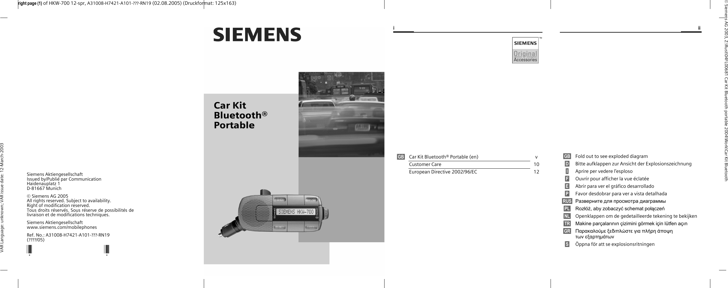 Car Kit Bluetooth&reg; Portableright page (1) of HKW-700 12-spr, A31008-H7421-A101-???-RN19 (02.08.2005) (Druckformat: 125x163)&copy; Siemens AG 2003, Z:\Rust\04FL00681 Car Kit Bluetooth portable 2004\Work\Car Kit Bluetooth VAR Language: unknown; VAR issue date: 12-March-2003Siemens AktiengesellschaftIssued by/Publi&eacute; par Communication Haidenauplatz 1D-81667 Munich&copy; Siemens AG 2005All rights reserved. Subject to availability.Right of modification reserved.Tous droits r&eacute;serv&eacute;s. Sous r&eacute;serve de possibilit&eacute;s delivraison et de modifications techniques.Siemens Aktiengesellschaftwww.siemens.com/mobilephonesRef. No.: A31008-H7421-A101-???-RN19(????/05)** iii&sect;GB&sect;  Car Kit Bluetooth&reg; Portable (en)  vCustomer Care  10European Directive 2002/96/EC 12&sect;GB&sect;  Fold out to see exploded diagram&sect;D&sect;  Bitte aufklappen zur Ansicht der Explosionszeichnung&sect;I&sect;  Aprire per vedere l&rsquo;esploso&sect;F&sect;  Ouvrir pour afficher la vue &eacute;clat&eacute;e&sect;E&sect;  Abrir para ver el gr&aacute;fico desarrollado&sect;P&sect;  Favor desdobrar para ver a vista detalhada&sect;RUS&sect; Разверните для просмотра диаграммы&sect;PL&sect; Rozł&oacute;ż, aby zobaczyć schemat połączeń&sect;NL&sect;  Openklappen om de gedetailleerde tekening te bekijken&sect;TR&sect; Makine par&ccedil;alarının &ccedil;izimini g&ouml;rmek i&ccedil;in l&uuml;tfen a&ccedil;ın&sect;GR&sect; &Pi;&alpha;&rho;&alpha;&kappa;&alpha;&lambda;&omicron;ύ&micro;&epsilon; &xi;&epsilon;&delta;&iota;&pi;&lambda;ώ&sigma;&tau;&epsilon; &gamma;&iota;&alpha; &pi;&lambda;ή&rho;&eta; ά&pi;&omicron;&psi;&eta; &tau;&omega;v&epsilon;&xi;&alpha;&rho;&tau;&eta;&micro;ά&tau;&omega;v&sect;S&sect;  &Ouml;ppna f&ouml;r att se explosionsritningen