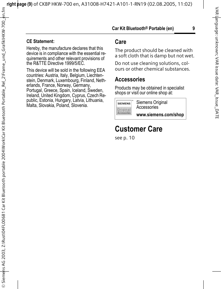 right page (9) of CKBP HKW-700 en, A31008-H7421-A101-1-RN19 (02.08.2005, 11:02)&copy; Siemens AG 2003, Z:\Rust\04FL00681 Car Kit Bluetooth portable 2004\Work\Car Kit Bluetooth Portable_Rel_2\Frame_und_Grafik\HKW-700_en.fm9Car Kit Bluetooth&reg; Portable (en)VAR Language: unknown; VAR issue date: VAR_Issue_DATECE Statement: Hereby, the manufacture declares that this device is in compliance with the essential re-quirements and other relevant provisions of the R&amp;TTE Directive 1999/5/EC.This device will be sold in the following EEA countries: Austria, Italy, Belgium, Liechten-stein, Denmark, Luxembourg, Finland, Neth-erlands, France, Norway, Germany, Portugal, Greece, Spain, Iceland, Sweden, Ireland, United Kingdom, Cyprus, Czech Re-public, Estonia, Hungary, Latvia, Lithuania, Malta, Slovakia, Poland, Slovenia.CareThe product should be cleaned with a soft cloth that is damp but not wet.Do not use cleaning solutions, col-ours or other chemical substances.AccessoriesProducts may be obtained in specialist shops or visit our online shop at: Customer Caresee p. 10Siemens Original Accessorieswww.siemens.com/shop