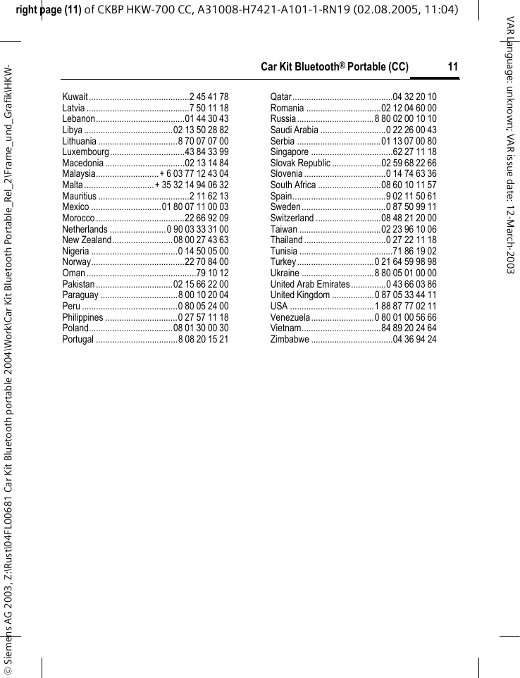 right page (11) of CKBP HKW-700 CC, A31008-H7421-A101-1-RN19 (02.08.2005, 11:04)&copy; Siemens AG 2003, Z:\Rust\04FL00681 Car Kit Bluetooth portable 2004\Work\Car Kit Bluetooth Portable_Rel_2\Frame_und_Grafik\HKW-11Car Kit Bluetooth&reg; Portable (CC)VAR Language: unknown; VAR issue date: 12-March-2003Kuwait...........................................2 45 41 78Latvia ............................................7 50 11 18Lebanon......................................01 44 30 43Libya ......................................02 13 50 28 82Lithuania ..................................8 70 07 07 00Luxembourg................................43 84 33 99Macedonia ..................................02 13 14 84Malaysia...........................+ 6 03 77 12 43 04Malta..............................+ 35 32 14 94 06 32Mauritius .......................................2 11 62 13Mexico ..............................01 80 07 11 00 03Morocco......................................22 66 92 09Netherlands ........................0 90 03 33 31 00New Zealand..........................08 00 27 43 63Nigeria .....................................0 14 50 05 00Norway........................................22 70 84 00Oman...............................................79 10 12Pakistan.................................02 15 66 22 00Paraguay .................................8 00 10 20 04Peru .........................................0 80 05 24 00Philippines ...............................0 27 57 11 18Poland....................................08 01 30 00 30Portugal ...................................8 08 20 15 21Qatar...........................................04 32 20 10Romania ................................02 12 04 60 00Russia.................................8 80 02 00 10 10Saudi Arabia ............................0 22 26 00 43Serbia ....................................01 13 07 00 80Singapore ...................................62 27 11 18Slovak Republic .....................02 59 68 22 66Slovenia...................................0 14 74 63 36South Africa ...........................08 60 10 11 57Spain........................................9 02 11 50 61Sweden....................................0 87 50 99 11Switzerland ............................08 48 21 20 00Taiwan ...................................02 23 96 10 06Thailand...................................0 27 22 11 18Tunisia ........................................71 86 19 02Turkey.................................0 21 64 59 98 98Ukraine ...............................8 80 05 01 00 00United Arab Emirates...............0 43 66 03 86United Kingdom ..................0 87 05 33 44 11USA ....................................1 88 87 77 02 11Venezuela...........................0 80 01 00 56 66Vietnam..................................84 89 20 24 64Zimbabwe ...................................04 36 94 24