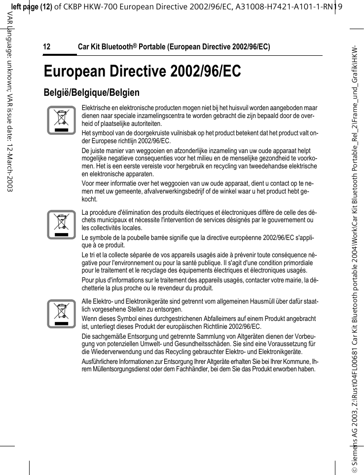 &copy; Siemens AG 2003, Z:\Rust\04FL00681 Car Kit Bluetooth portable 2004\Work\Car Kit Bluetooth Portable_Rel_2\Frame_und_Grafik\HKW-left page (12) of CKBP HKW-700 European Directive 2002/96/EC, A31008-H7421-A101-1-RN19 Car Kit Bluetooth&reg; Portable (European Directive 2002/96/EC)12VAR Language: unknown; VAR issue date: 12-March-2003European Directive 2002/96/ECBelgi&euml;/Belgique/BelgienElektrische en elektronische producten mogen niet bij het huisvuil worden aangeboden maar dienen naar speciale inzamelingscentra te worden gebracht die zijn bepaald door de over-heid of plaatselijke autoriteiten.Het symbool van de doorgekruiste vuilnisbak op het product betekent dat het product valt on-der Europese richtlijn 2002/96/EC.De juiste manier van weggooien en afzonderlijke inzameling van uw oude apparaat helpt mogelijke negatieve consequenties voor het milieu en de menselijke gezondheid te voorko-men. Het is een eerste vereiste voor hergebruik en recycling van tweedehandse elektrische en elektronische apparaten.Voor meer informatie over het weggooien van uw oude apparaat, dient u contact op te ne-men met uw gemeente, afvalverwerkingsbedrijf of de winkel waar u het product hebt ge-kocht.La proc&eacute;dure d'&eacute;limination des produits &eacute;lectriques et &eacute;lectroniques diff&egrave;re de celle des d&eacute;-chets municipaux et n&eacute;cessite l'intervention de services d&eacute;sign&eacute;s par le gouvernement ou les collectivit&eacute;s locales.Le symbole de la poubelle barr&eacute;e signifie que la directive europ&eacute;enne 2002/96/EC s'appli-que &agrave; ce produit.Le tri et la collecte s&eacute;par&eacute;e de vos appareils usag&eacute;s aide &agrave; pr&eacute;venir toute cons&eacute;quence n&eacute;-gative pour l'environnement ou pour la sant&eacute; publique. Il s'agit d'une condition primordiale pour le traitement et le recyclage des &eacute;quipements &eacute;lectriques et &eacute;lectroniques usag&eacute;s.Pour plus d'informations sur le traitement des appareils usag&eacute;s, contacter votre mairie, la d&eacute;-chetterie la plus proche ou le revendeur du produit.Alle Elektro- und Elektronikger&auml;te sind getrennt vom allgemeinen Hausm&uuml;ll &uuml;ber daf&uuml;r staat-lich vorgesehene Stellen zu entsorgen.Wenn dieses Symbol eines durchgestrichenen Abfalleimers auf einem Produkt angebracht ist, unterliegt dieses Produkt der europ&auml;ischen Richtlinie 2002/96/EC.Die sachgem&auml;&szlig;e Entsorgung und getrennte Sammlung von Altger&auml;ten dienen der Vorbeu-gung von potenziellen Umwelt- und Gesundheitssch&auml;den. Sie sind eine Voraussetzung f&uuml;r die Wiederverwendung und das Recycling gebrauchter Elektro- und Elektronikger&auml;te.Ausf&uuml;hrlichere Informationen zur Entsorgung Ihrer Altger&auml;te erhalten Sie bei Ihrer Kommune, Ih-rem M&uuml;llentsorgungsdienst oder dem Fachh&auml;ndler, bei dem Sie das Produkt erworben haben.