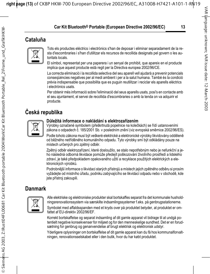 right page (13) of CKBP HKW-700 European Directive 2002/96/EC, A31008-H7421-A101-1-RN19 &copy; Siemens AG 2003, Z:\Rust\04FL00681 Car Kit Bluetooth portable 2004\Work\Car Kit Bluetooth Portable_Rel_2\Frame_und_Grafik\HKW-13Car Kit Bluetooth&reg; Portable (European Directive 2002/96/EC)VAR Language: unknown; VAR issue date: 12-March-2003Catalu&ntilde;aČesk&aacute; republika DanmarkTots els productes el&egrave;ctrics i electr&ograve;nics s'han de deposar i eliminar separadament de la re-sta d'escombraries i s'han d'utilitzar els recursos de recollida designats pel govern o les au-toritats locals.El s&iacute;mbol, representat per una paperera i un senyal de prohibit, que apareix en el producte implica que aquest producte est&agrave; regit per la Directiva europea 2002/96/CE.La correcta eliminaci&oacute; i la recollida selectiva del seu aparell vell ajudar&agrave; a prevenir potencials conseq&uuml;&egrave;ncies negatives per al medi ambient i per a la salut humana. Tamb&eacute; &eacute;s la condici&oacute; pr&egrave;via indispensable que possibilita que es puguin reutilitzar i reciclar els aparells el&egrave;ctrics i electr&ograve;nics usats.Per obtenir m&eacute;s informaci&oacute; sobre l'eliminaci&oacute; del seus aparells usats, posi's en contacte amb el seu ajuntament, el servei de recollida d'escombraries o amb la tenda on va adquirir el producte.Důležit&aacute; informace o nakl&aacute;d&aacute;n&iacute; s elektrozař&iacute;zen&iacute;mV&yacute;robky označen&eacute; symbolem (pře&scaron;krtnut&aacute; popelnice na kolečk&aacute;ch) se ř&iacute;d&iacute; ustanoven&iacute;mi z&aacute;kona o odpadech č. 185/2001 Sb. v posledn&iacute;m zněn&iacute; (viz evropsk&aacute; směrnice 2002/96/ES).Podle tohoto z&aacute;kona mus&iacute; b&yacute;t ve&scaron;ker&eacute; elektrick&eacute; a elektronick&eacute; v&yacute;robky likvidov&aacute;ny odděleně od běžn&eacute;ho netř&iacute;děn&eacute;ho komun&aacute;ln&iacute;ho odpadu. Tyto v&yacute;robky sm&iacute; b&yacute;t odkl&aacute;d&aacute;ny pouze na m&iacute;stech určen&yacute;ch pro zpětn&yacute; odběr.Zpětn&yacute; odběr elektrozař&iacute;zen&iacute;, kter&eacute; dosloužilo, se stalo nepotřebn&yacute;m nebo je nefunkčn&iacute; a je-ho n&aacute;sledn&aacute; odborn&aacute; likvidace pomůže předej&iacute;t po&scaron;kozov&aacute;n&iacute; životn&iacute;ho prostřed&iacute; a lidsk&eacute;ho zdrav&iacute;, je tak&eacute; předpokladem opakovan&eacute;ho užit&iacute; a recyklace použit&yacute;ch elektrick&yacute;ch a ele-ktronick&yacute;ch v&yacute;robků.Podrobněj&scaron;&iacute; informace o likvidaci star&yacute;ch př&iacute;strojů a m&iacute;stech jejich zpětn&eacute;ho odběru si pros&iacute;m vyž&aacute;dejte od m&iacute;stn&iacute;ho &uacute;řadu, podniku zab&yacute;vaj&iacute;c&iacute;ho se likvidac&iacute; odpadu nebo v obchodě, kde jste př&iacute;stroj zakoupili.Alle elektriske og elektroniske produkter skal bortskaffes separat fra det kommunale hushold-ningsrenovationssystem via s&aelig;rskilte indsamlingssystemer f.eks. p&aring; genbrugsstationerne.Symbolet med affaldsspanden med et kryds over p&aring; produktet betyder, at produktet er om-fattet af EU-direktiv 2002/96/EF.Korrekt bortskaffelse og separat indsamling af dit gamle apparat vil bidrage til at undg&aring; po-tentielt negative konsekvenser for milj&oslash;et og for den menneskelige sundhed. Det er en forud-s&aelig;tning for genbrug og genanvendelse af brugt elektrisk og elektronisk udstyr.Yderligere oplysninger om bortskaffelse af dit gamle apparat kan du f&aring; hos kommunalforvalt-ningen, renovationsselskabet eller i den butik, hvor du har k&oslash;bt produktet.
