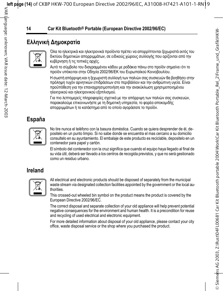 &copy; Siemens AG 2003, Z:\Rust\04FL00681 Car Kit Bluetooth portable 2004\Work\Car Kit Bluetooth Portable_Rel_2\Frame_und_Grafik\HKW-left page (14) of CKBP HKW-700 European Directive 2002/96/EC, A31008-H7421-A101-1-RN19 Car Kit Bluetooth&reg; Portable (European Directive 2002/96/EC)14VAR Language: unknown; VAR issue date: 12-March-2003&Epsilon;&lambda;&lambda;&eta;&nu;&iota;&kappa;ή ∆&eta;&micro;&omicron;&kappa;&rho;&alpha;&tau;ί&alpha; Espa&ntilde;aIrelandΌ&lambda;&alpha; &tau;&alpha; &eta;&lambda;&epsilon;&kappa;&tau;&rho;&iota;&kappa;ά &kappa;&alpha;&iota; &eta;&lambda;&epsilon;&kappa;&tau;&rho;&omicron;&nu;&iota;&kappa;ά &pi;&rho;&omicron;ϊό&nu;&tau;&alpha; &pi;&rho;έ&pi;&epsilon;&iota; &nu;&alpha; &alpha;&pi;&omicron;&rho;&rho;ί&pi;&tau;&omicron;&nu;&tau;&alpha;&iota; &xi;&epsilon;&chi;&omega;&rho;&iota;&sigma;&tau;ά &epsilon;&kappa;&tau;ό&sigmaf; &tau;&omicron;&upsilon; &delta;&iota;&kappa;&tau;ύ&omicron;&upsilon; &delta;&eta;&micro;&omicron;&tau;&iota;&kappa;ώ&nu; &alpha;&pi;&omicron;&rho;&rho;&iota;&micro;&micro;ά&tau;&omega;&nu;, &sigma;&epsilon; &epsilon;&iota;&delta;&iota;&kappa;&omicron;ύ&sigmaf; &chi;ώ&rho;&omicron;&upsilon;&sigmaf; &sigma;&upsilon;&lambda;&lambda;&omicron;&gamma;ή&sigmaf; &pi;&omicron;&upsilon; &omicron;&rho;ί&zeta;&omicron;&nu;&tau;&alpha;&iota; &alpha;&pi;ό &tau;&eta;&nu; &kappa;&upsilon;&beta;έ&rho;&nu;&eta;&sigma;&eta; ή &tau;&iota;&sigmaf; &tau;&omicron;&pi;&iota;&kappa;έ&sigmaf; &alpha;&rho;&chi;έ&sigmaf;.&Alpha;&upsilon;&tau;ό &tau;&omicron; &sigma;ύ&micro;&beta;&omicron;&lambda;&omicron; &tau;&omicron;&upsilon; &delta;&iota;&alpha;&gamma;&rho;&alpha;&micro;&micro;έ&nu;&omicron;&upsilon; &kappa;ά&delta;&omicron;&upsilon; &micro;&epsilon; &rho;&omicron;&delta;ά&kappa;&iota;&alpha; &pi;ά&nu;&omega; &sigma;&tau;&omicron; &pi;&rho;&omicron;ϊό&nu; &sigma;&eta;&micro;&alpha;ί&nu;&epsilon;&iota; ό&tau;&iota; &tau;&omicron; &pi;&rho;&omicron;ϊό&nu; &upsilon;&pi;ό&kappa;&epsilon;&iota;&tau;&alpha;&iota; &sigma;&tau;&eta;&nu; &Omicron;&delta;&eta;&gamma;ί&alpha; 2002/96/&Epsilon;&Kappa; &tau;&omicron;&upsilon; &Epsilon;&upsilon;&rho;&omega;&pi;&alpha;ϊ&kappa;&omicron;ύ &Kappa;&omicron;&iota;&nu;&omicron;&beta;&omicron;&upsilon;&lambda;ί&omicron;&upsilon;.&Eta; &sigma;&omega;&sigma;&tau;ή &alpha;&pi;ό&rho;&rho;&iota;&psi;&eta; &kappa;&alpha;&iota; &eta; &xi;&epsilon;&chi;&omega;&rho;&iota;&sigma;&tau;ή &sigma;&upsilon;&lambda;&lambda;&omicron;&gamma;ή &tau;&omega;&nu; &pi;&alpha;&lambda;&iota;ώ&nu; &sigma;&alpha;&sigmaf; &sigma;&upsilon;&sigma;&kappa;&epsilon;&upsilon;ώ&nu; &theta;&alpha; &beta;&omicron;&eta;&theta;ή&sigma;&epsilon;&iota; &sigma;&tau;&eta;&nu; &pi;&rho;ό&lambda;&eta;&psi;&eta; &tau;&upsilon;&chi;ό&nu; &alpha;&rho;&nu;&eta;&tau;&iota;&kappa;ώ&nu; &epsilon;&pi;&iota;&delta;&rho;ά&sigma;&epsilon;&omega;&nu; &sigma;&tau;&omicron; &pi;&epsilon;&rho;&iota;&beta;ά&lambda;&lambda;&omicron;&nu; &kappa;&alpha;&iota; &tau;&eta;&nu; &alpha;&nu;&theta;&rho;ώ&pi;&iota;&nu;&eta; &upsilon;&gamma;&epsilon;ί&alpha;. &Epsilon;ί&nu;&alpha;&iota; &pi;&rho;&omicron;ϋ&pi;ό&theta;&epsilon;&sigma;&eta; &gamma;&iota;&alpha; &tau;&eta;&nu; &epsilon;&pi;&alpha;&nu;&alpha;&chi;&rho;&eta;&sigma;&iota;&micro;&omicron;&pi;&omicron;&iota;ή&sigma;&eta; &kappa;&alpha;&iota; &tau;&eta;&nu; &alpha;&nu;&alpha;&kappa;ύ&kappa;&lambda;&omega;&sigma;&eta; &chi;&rho;&eta;&sigma;&iota;&micro;&omicron;&pi;&omicron;&iota;&eta;&micro;έ&nu;&omicron;&upsilon; &eta;&lambda;&epsilon;&kappa;&tau;&rho;&iota;&kappa;&omicron;ύ &kappa;&alpha;&iota; &eta;&lambda;&epsilon;&kappa;&tau;&rho;&omicron;&nu;&iota;&kappa;&omicron;ύ &epsilon;&xi;&omicron;&pi;&lambda;&iota;&sigma;&micro;&omicron;ύ.&Gamma;&iota;&alpha; &pi;&iota;&omicron; &lambda;&epsilon;&pi;&tau;&omicron;&micro;&epsilon;&rho;&epsilon;ί&sigmaf; &pi;&lambda;&eta;&rho;&omicron;&phi;&omicron;&rho;ί&epsilon;&sigmaf; &sigma;&chi;&epsilon;&tau;&iota;&kappa;ά &micro;&epsilon; &tau;&eta;&nu; &alpha;&pi;ό&rho;&rho;&iota;&psi;&eta; &tau;&omega;&nu; &pi;&alpha;&lambda;&iota;ώ&nu; &sigma;&alpha;&sigmaf; &sigma;&upsilon;&sigma;&kappa;&epsilon;&upsilon;ώ&nu;, &pi;&alpha;&rho;&alpha;&kappa;&alpha;&lambda;&omicron;ύ&micro;&epsilon; &epsilon;&pi;&iota;&kappa;&omicron;&iota;&nu;&omega;&nu;ή&sigma;&tau;&epsilon; &micro;&epsilon; &tau;&eta; &delta;&eta;&micro;&omicron;&tau;&iota;&kappa;ή &upsilon;&pi;&eta;&rho;&epsilon;&sigma;ί&alpha;, &tau;&omicron; &phi;&omicron;&rho;έ&alpha; &alpha;&pi;&omicron;&kappa;&omicron;&micro;&iota;&delta;ή&sigmaf; &alpha;&pi;&omicron;&rho;&rho;&iota;&micro;&micro;ά&tau;&omega;&nu; ή &tau;&omicron; &kappa;&alpha;&tau;ά&sigma;&tau;&eta;&micro;&alpha; &alpha;&pi;ό &tau;&omicron; &omicron;&pi;&omicron;ί&omicron; &alpha;&gamma;&omicron;&rho;ά&sigma;&alpha;&tau;&epsilon; &tau;&omicron; &pi;&rho;&omicron;ϊό&nu;.No tire nunca el tel&eacute;fono con la basura dom&eacute;stica. Cuando se quiera desprender de &eacute;l, de-positelo en un punto limpio. Si no sabe donde se encuentra el mas cercano a su domicilio consultelo en su ayuntamiento. El embalaje de este producto es reciclable, depositelo en un contenedor para papel y cart&oacute;n.El s&iacute;mbolo del contenedor con la cruz significa que cuando el equipo haya llegado al final de su vida &uacute;til, deber&aacute; ser llevado a los centros de recogida previstos, y que no ser&aacute; gestionado como un residuo urbano.All electrical and electronic products should be disposed of separately from the municipal waste stream via designated collection facilities appointed by the government or the local au-thorities.This crossed-out wheeled bin symbol on the product means the product is covered by the European Directive 2002/96/EC.The correct disposal and separate collection of your old appliance will help prevent potential negative consequences for the environment and human health. It is a precondition for reuse and recycling of used electrical and electronic equipment.For more detailed information about disposal of your old appliance, please contact your city office, waste disposal service or the shop where you purchased the product.