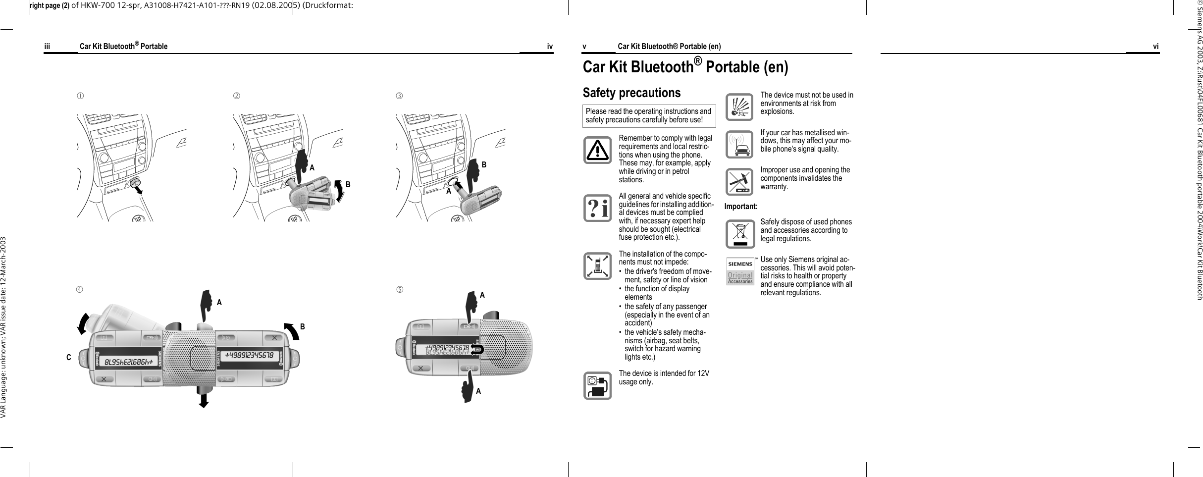 right page (2) of HKW-700 12-spr, A31008-H7421-A101-???-RN19 (02.08.2005) (Druckformat: &copy; Siemens AG 2003, Z:\Rust\04FL00681 Car Kit Bluetooth portable 2004\Work\Car Kit Bluetooth VAR Language: unknown; VAR issue date: 12-March-2003Car Kit Bluetooth&reg; Portable (en)vviCar Kit Bluetooth&reg; Portableiii iv1 2 A B 3 A B 4 B C 5 A A A Car Kit Bluetooth&reg; Portable (en)Safety precautionsPlease read the operating instructions and safety precautions carefully before use! Remember to comply with legal requirements and local restric-tions when using the phone. These may, for example, apply while driving or in petrol stations.All general and vehicle specific guidelines for installing addition-al devices must be complied with, if necessary expert help should be sought (electrical fuse protection etc.). The installation of the compo-nents must not impede:&bull; the driver's freedom of move-ment, safety or line of vision&bull; the function of display elements&bull; the safety of any passenger (especially in the event of an accident)&bull; the vehicle&rsquo;s safety mecha-nisms (airbag, seat belts, switch for hazard warning lights etc.)The device is intended for 12V usage only. The device must not be used in environments at risk from explosions.If your car has metallised win-dows, this may affect your mo-bile phone's signal quality.Improper use and opening the components invalidates the warranty.Important:Safely dispose of used phones and accessories according to legal regulations.Use only Siemens original ac-cessories. This will avoid poten-tial risks to health or property and ensure compliance with all relevant regulations.