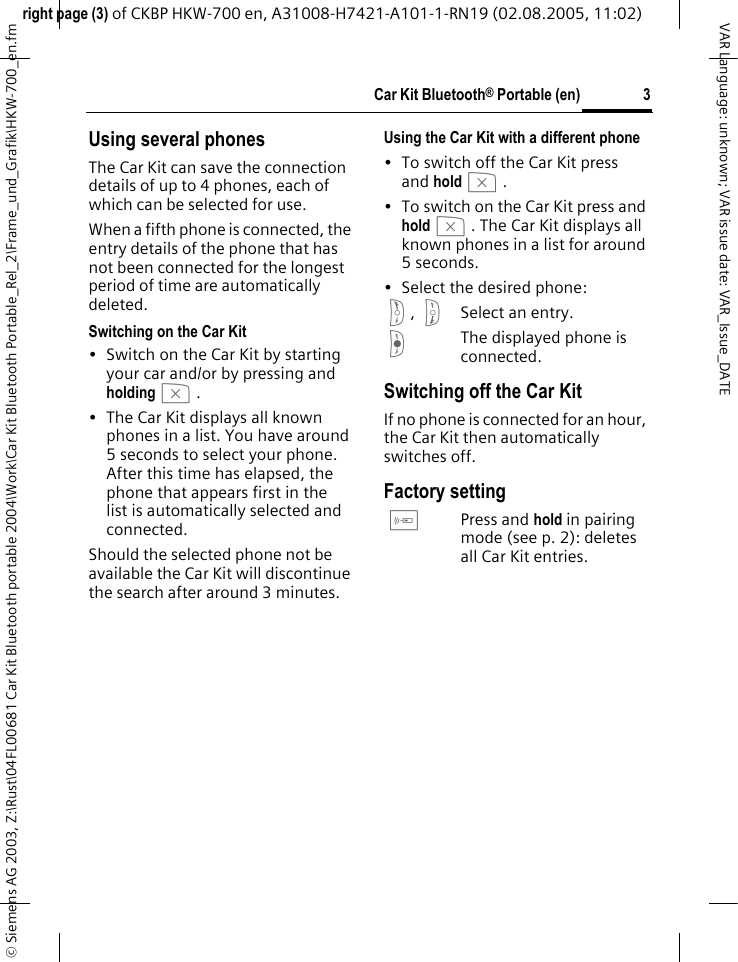 right page (3) of CKBP HKW-700 en, A31008-H7421-A101-1-RN19 (02.08.2005, 11:02)&copy; Siemens AG 2003, Z:\Rust\04FL00681 Car Kit Bluetooth portable 2004\Work\Car Kit Bluetooth Portable_Rel_2\Frame_und_Grafik\HKW-700_en.fm3Car Kit Bluetooth&reg; Portable (en)VAR Language: unknown; VAR issue date: VAR_Issue_DATEUsing several phonesThe Car Kit can save the connection details of up to 4 phones, each of which can be selected for use. When a fifth phone is connected, the entry details of the phone that has not been connected for the longest period of time are automatically deleted.Switching on the Car Kit&bull; Switch on the Car Kit by starting your car and/or by pressing and holdingb. &bull; The Car Kit displays all known phones in a list. You have around 5 seconds to select your phone. After this time has elapsed, the phone that appears first in the list is automatically selected and connected.Should the selected phone not be available the Car Kit will discontinue the search after around 3 minutes.Using the Car Kit with a different phone &bull; To switch off the Car Kit press and holdb. &bull; To switch on the Car Kit press and holdb. The Car Kit displays all known phones in a list for around 5seconds.&bull; Select the desired phone:g, hSelect an entry.fThe displayed phone is connected.Switching off the Car KitIf no phone is connected for an hour, the Car Kit then automatically switches off.Factory settingcPress and hold in pairing mode (see p. 2): deletes all Car Kit entries.