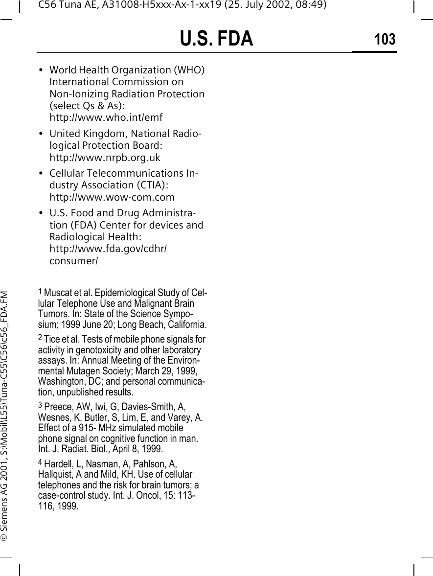 U.S. FDA 103C56 Tuna AE, A31008-H5xxx-Ax-1-xx19 (25. July 2002, 08:49)&copy; Siemens AG 2001, S:\Mobil\L55\Tuna-C55\C56\c56_FDA.FM&bull; World Health Organization (WHO) International Commission on Non-Ionizing Radiation Protection (select Qs &amp; As): http://www.who.int/emf&bull; United Kingdom, National Radio-logical Protection Board: http://www.nrpb.org.uk&bull; Cellular Telecommunications In-dustry Association (CTIA): http://www.wow-com.com&bull; U.S. Food and Drug Administra-tion (FDA) Center for devices and Radiological Health: http://www.fda.gov/cdhr/consumer/1 Muscat et al. Epidemiological Study of Cel-lular Telephone Use and Malignant Brain Tumors. In: State of the Science Sympo-sium; 1999 June 20; Long Beach, California.2 Tice et al. Tests of mobile phone signals for activity in genotoxicity and other laboratory assays. In: Annual Meeting of the Environ-mental Mutagen Society; March 29, 1999, Washington, DC; and personal communica-tion, unpublished results.3 Preece, AW, Iwi, G, Davies-Smith, A, Wesnes, K, Butler, S, Lim, E, and Varey, A. Effect of a 915- MHz simulated mobile phone signal on cognitive function in man. Int. J. Radiat. Biol., April 8, 1999.4 Hardell, L, Nasman, A, Pahlson, A, Hallquist, A and Mild, KH. Use of cellular telephones and the risk for brain tumors; a case-control study. Int. J. Oncol, 15: 113-116, 1999.