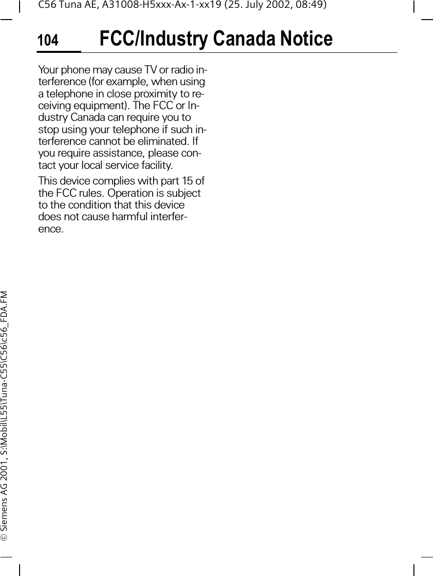 FCC/Industry Canada Notice104C56 Tuna AE, A31008-H5xxx-Ax-1-xx19 (25. July 2002, 08:49)&copy; Siemens AG 2001, S:\Mobil\L55\Tuna-C55\C56\c56_FDA.FMFCC/Industry Canada NoticeYour phone may cause TV or radio in-terference (for example, when using a telephone in close proximity to re-ceiving equipment). The FCC or In-dustry Canada can require you to stop using your telephone if such in-terference cannot be eliminated. If you require assistance, please con-tact your local service facility.This device complies with part 15 of the FCC rules. Operation is subject to the condition that this device does not cause harmful interfer-ence.