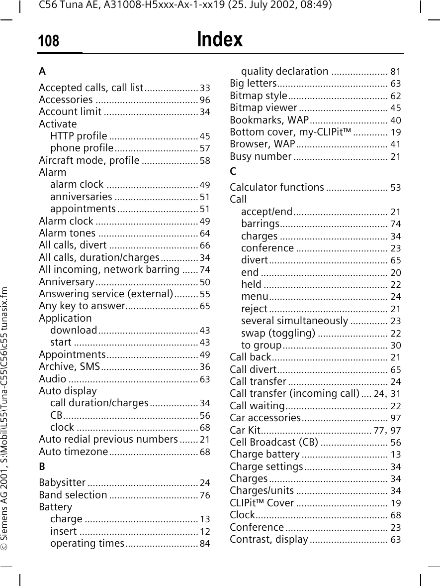 Index108C56 Tuna AE, A31008-H5xxx-Ax-1-xx19 (25. July 2002, 08:49)&copy; Siemens AG 2001, S:\Mobil\L55\Tuna-C55\C56\c55 tunasix.fmIndex AAccepted calls, call list....................33Accessories ......................................96Account limit ...................................34ActivateHTTP profile .................................45phone profile............................... 57Aircraft mode, profile .....................58Alarmalarm clock ..................................49anniversaries ...............................51appointments..............................51Alarm clock ......................................49Alarm tones .....................................64All calls, divert .................................66All calls, duration/charges..............34All incoming, network barring ......74Anniversary......................................50Answering service (external).........55Any key to answer...........................65Applicationdownload.....................................43start ..............................................43Appointments..................................49Archive, SMS....................................36Audio ................................................ 63Auto displaycall duration/charges..................34CB..................................................56clock .............................................68Auto redial previous numbers.......21Auto timezone.................................68BBabysitter .........................................24Band selection.................................76Batterycharge ..........................................13insert ............................................12operating times...........................84quality declaration ..................... 81Big letters......................................... 63Bitmap style..................................... 62Bitmap viewer ................................. 45Bookmarks, WAP............................. 40Bottom cover, my-CLIPit&trade; ............. 19Browser, WAP.................................. 41Busy number ................................... 21CCalculator functions ....................... 53Callaccept/end................................... 21barrings........................................ 74charges ........................................ 34conference .................................. 23divert............................................ 65end ............................................... 20held .............................................. 22menu............................................ 24reject............................................ 21several simultaneously .............. 23swap (toggling) .......................... 22to group....................................... 30Call back........................................... 21Call divert......................................... 65Call transfer..................................... 24Call transfer (incoming call).... 24, 31Call waiting...................................... 22Car accessories................................ 97Car Kit......................................... 77, 97Cell Broadcast (CB) ......................... 56Charge battery ................................ 13Charge settings............................... 34Charges............................................ 34Charges/units .................................. 34CLIPit&trade; Cover .................................. 19Clock................................................. 68Conference...................................... 23Contrast, display............................. 63