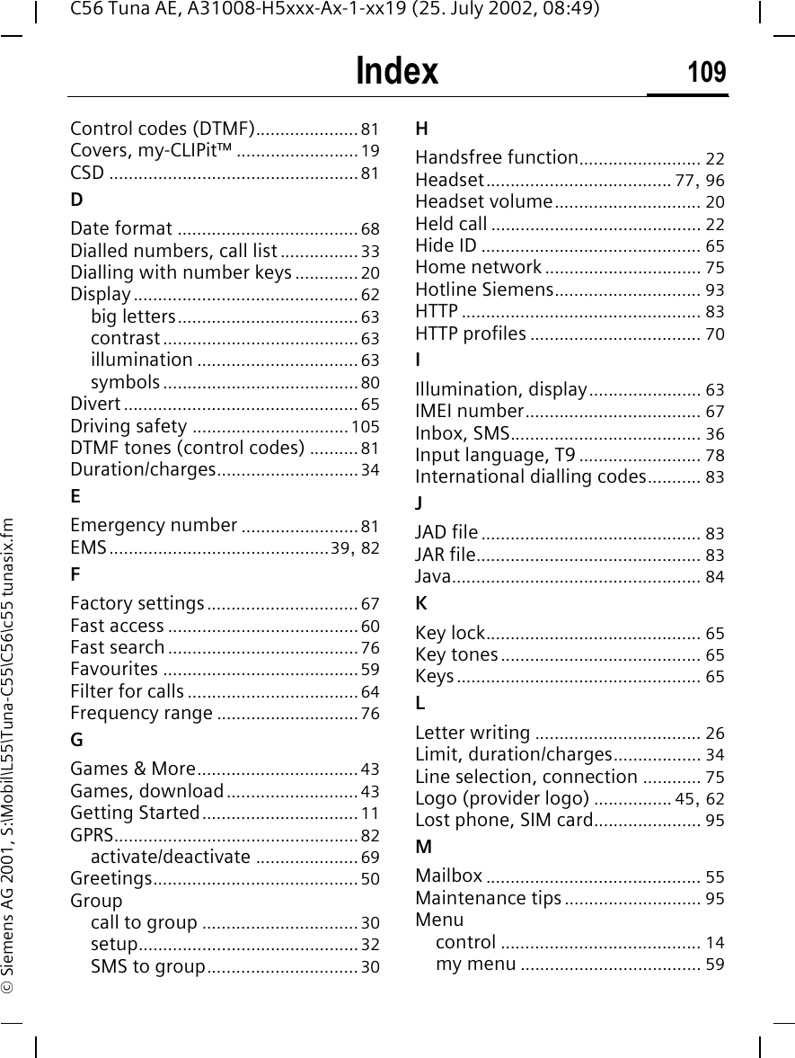 Index 109C56 Tuna AE, A31008-H5xxx-Ax-1-xx19 (25. July 2002, 08:49)&copy; Siemens AG 2001, S:\Mobil\L55\Tuna-C55\C56\c55 tunasix.fmControl codes (DTMF).....................81Covers, my-CLIPit&trade; .........................19CSD ...................................................81DDate format ..................................... 68Dialled numbers, call list ................33Dialling with number keys.............20Display..............................................62big letters.....................................63contrast........................................63illumination .................................63symbols........................................80Divert................................................65Driving safety ................................105DTMF tones (control codes) ..........81Duration/charges.............................34EEmergency number ........................81EMS.............................................39, 82FFactory settings...............................67Fast access .......................................60Fast search.......................................76Favourites ........................................59Filter for calls...................................64Frequency range .............................76GGames &amp; More.................................43Games, download...........................43Getting Started................................11GPRS..................................................82activate/deactivate .....................69Greetings..........................................50Groupcall to group ................................30setup.............................................32SMS to group...............................30HHandsfree function......................... 22Headset...................................... 77, 96Headset volume.............................. 20Held call ........................................... 22Hide ID ............................................. 65Home network................................ 75Hotline Siemens.............................. 93HTTP ................................................. 83HTTP profiles ................................... 70IIllumination, display....................... 63IMEI number.................................... 67Inbox, SMS....................................... 36Input language, T9......................... 78International dialling codes........... 83JJAD file............................................. 83JAR file.............................................. 83Java................................................... 84KKey lock............................................ 65Key tones......................................... 65Keys.................................................. 65LLetter writing .................................. 26Limit, duration/charges.................. 34Line selection, connection ............ 75Logo (provider logo) ................ 45, 62Lost phone, SIM card...................... 95MMailbox ............................................ 55Maintenance tips............................ 95Menucontrol ......................................... 14my menu ..................................... 59