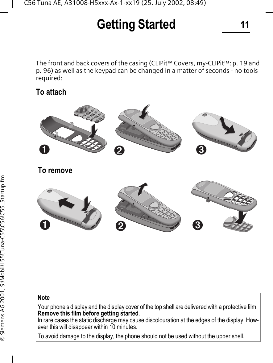 Getting Started 11C56 Tuna AE, A31008-H5xxx-Ax-1-xx19 (25. July 2002, 08:49)&copy; Siemens AG 2001, S:\Mobil\L55\Tuna-C55\C56\C55_Startup.fmGetting StartedThe front and back covers of the casing (CLIPit&trade; Covers, my-CLIPit&trade;: p. 19 and p. 96) as well as the keypad can be changed in a matter of seconds - no tools required:To attach To removeNote Your phone's display and the display cover of the top shell are delivered with a protective film. Remove this film before getting started.In rare cases the static discharge may cause discolouration at the edges of the display. How-ever this will disappear within 10 minutes.To avoid damage to the display, the phone should not be used without the upper shell.