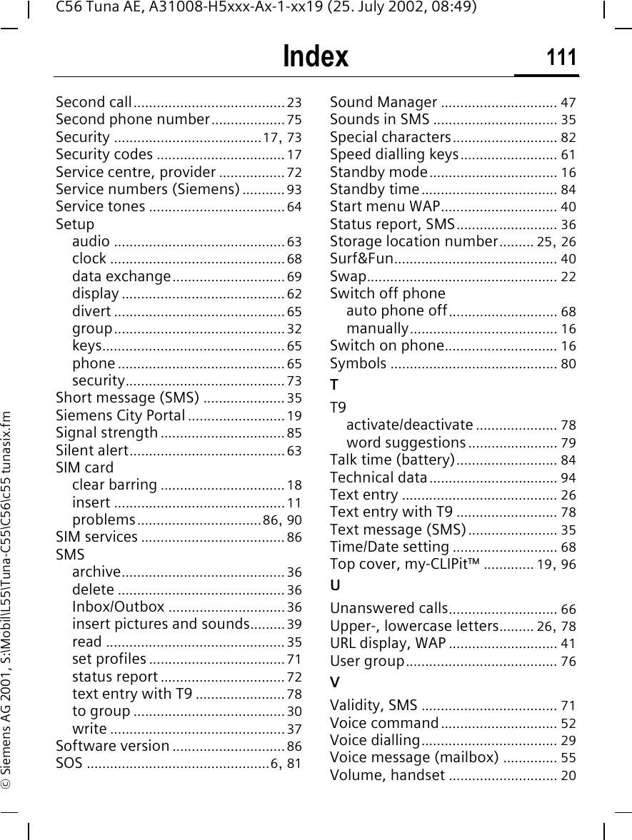 Index 111C56 Tuna AE, A31008-H5xxx-Ax-1-xx19 (25. July 2002, 08:49)&copy; Siemens AG 2001, S:\Mobil\L55\Tuna-C55\C56\c55 tunasix.fmSecond call.......................................23Second phone number...................75Security ......................................17, 73Security codes .................................17Service centre, provider .................72Service numbers (Siemens)...........93Service tones ...................................64Setupaudio ............................................63clock .............................................68data exchange.............................69display ..........................................62divert ............................................65group............................................32keys...............................................65phone...........................................65security.........................................73Short message (SMS) .....................35Siemens City Portal .........................19Signal strength ................................85Silent alert........................................63SIM cardclear barring ................................18insert ............................................11problems................................86, 90SIM services .....................................86SMSarchive..........................................36delete ...........................................36Inbox/Outbox ..............................36insert pictures and sounds.........39read ..............................................35set profiles ...................................71status report ................................72text entry with T9 .......................78to group .......................................30write .............................................37Software version .............................86SOS ...............................................6, 81Sound Manager .............................. 47Sounds in SMS ................................ 35Special characters........................... 82Speed dialling keys......................... 61Standby mode................................. 16Standby time................................... 84Start menu WAP.............................. 40Status report, SMS.......................... 36Storage location number......... 25, 26Surf&amp;Fun.......................................... 40Swap................................................. 22Switch off phoneauto phone off............................ 68manually...................................... 16Switch on phone............................. 16Symbols ........................................... 80TT9activate/deactivate ..................... 78word suggestions....................... 79Talk time (battery).......................... 84Technical data................................. 94Text entry ........................................ 26Text entry with T9 .......................... 78Text message (SMS)....................... 35Time/Date setting ........................... 68Top cover, my-CLIPit&trade; ............. 19, 96UUnanswered calls............................ 66Upper-, lowercase letters......... 26, 78URL display, WAP ............................ 41User group....................................... 76VValidity, SMS ................................... 71Voice command.............................. 52Voice dialling................................... 29Voice message (mailbox) .............. 55Volume, handset ............................ 20