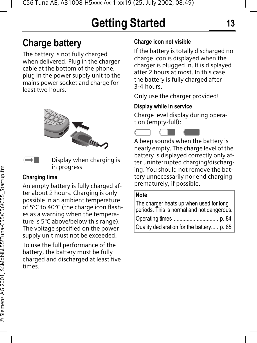 Getting Started 13C56 Tuna AE, A31008-H5xxx-Ax-1-xx19 (25. July 2002, 08:49)&copy; Siemens AG 2001, S:\Mobil\L55\Tuna-C55\C56\C55_Startup.fmCharge batteryThe battery is not fully charged when delivered. Plug in the charger cable at the bottom of the phone, plug in the power supply unit to the mains power socket and charge for least two hours.  hDisplay when charging is in progressCharging timeAn empty battery is fully charged af-ter about 2 hours. Charging is only possible in an ambient temperature of 5&deg;C to 40&deg;C (the charge icon flash-es as a warning when the tempera-ture is 5&deg;C above/below this range). The voltage specified on the power supply unit must not be exceeded.To use the full performance of the battery, the battery must be fully charged and discharged at least five times.Charge icon not visibleIf the battery is totally discharged no charge icon is displayed when the charger is plugged in. It is displayed after 2 hours at most. In this case the battery is fully charged after 3-4 hours.Only use the charger provided!Display while in serviceCharge level display during opera-tion (empty-full): a dgA beep sounds when the battery is nearly empty. The charge level of the battery is displayed correctly only af-ter uninterrupted charging/discharg-ing. You should not remove the bat-tery unnecessarily nor end charging prematurely, if possible. NoteThe charger heats up when used for long periods. This is normal and not dangerous.Operating times.................................p. 84Quality declaration for the battery..... p. 85