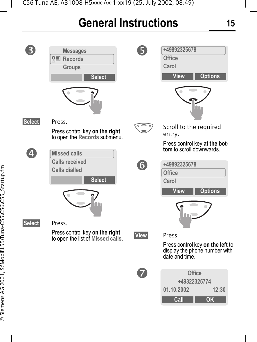 General Instructions 15C56 Tuna AE, A31008-H5xxx-Ax-1-xx19 (25. July 2002, 08:49)&copy; Siemens AG 2001, S:\Mobil\L55\Tuna-C55\C56\C55_Startup.fm&sect;Select&sect; Press.Press control key on the right to open the Records submenu.&sect;Select&sect; Press.Press control key on the right to open the list of Missed calls. FScroll to the required entry.Press control key at the bot-tom to scroll downwards.&sect;View&sect; Press.Press control key on the left to display the phone number with date and time.MessagesZRecordsGroupsSelectpMissed callsCalls receivedCalls dialledSelectq+49892325678OfficeCarolView Optionsr+49892325678OfficeCarolView OptionssOffice+4932232577401.10.2002 12:30Call OKt