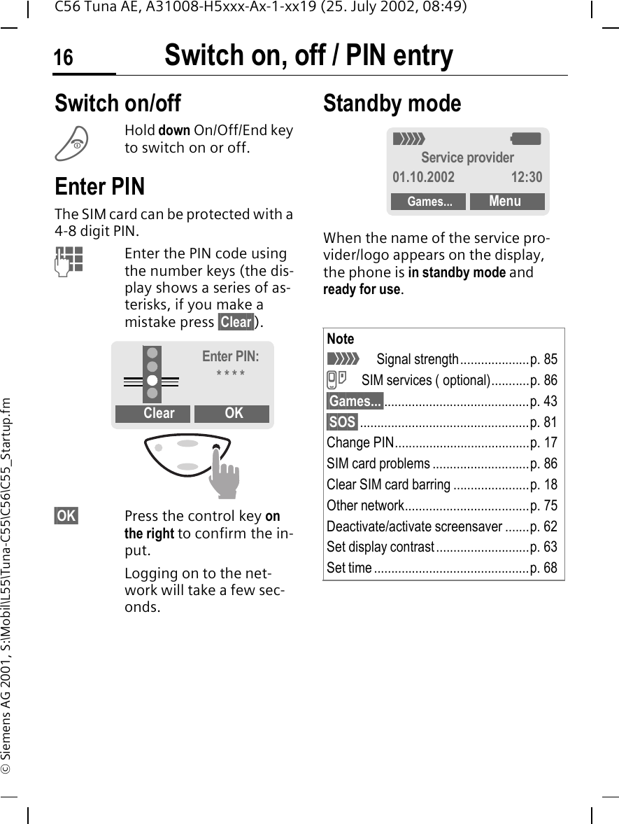 Switch on, off / PIN entry16C56 Tuna AE, A31008-H5xxx-Ax-1-xx19 (25. July 2002, 08:49)&copy; Siemens AG 2001, S:\Mobil\L55\Tuna-C55\C56\C55_Startup.fmSwitch on, off / PIN entry Switch on/off BHold down On/Off/End key to switch on or off.Enter PINThe SIM card can be protected with a 4-8 digit PIN. JEnter the PIN code using the number keys (the dis-play shows a series of as-terisks, if you make a mistake press &sect;Clear&sect;).&sect;OK&sect; Press the control key on the right to confirm the in-put.Logging on to the net-work will take a few sec-onds.Standby modeWhen the name of the service pro-vider/logo appears on the display, the phone is in standby mode and ready for use.Clear OKEnter PIN:* * * *Note _Signal strength....................p. 85 }SIM services ( optional)...........p. 86&sect;Games...&sect;..........................................p. 43&sect;SOS&sect;.................................................p. 81Change PIN.......................................p. 17SIM card problems ............................p. 86Clear SIM card barring ......................p. 18Other network....................................p. 75Deactivate/activate screensaver .......p. 62Set display contrast...........................p. 63Set time.............................................p. 68_ gService provider01.10.2002 12:30Games... Menu