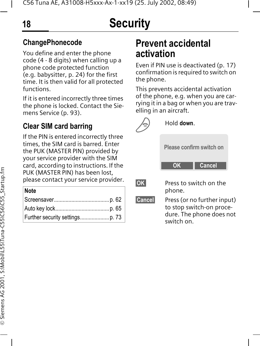 Security18C56 Tuna AE, A31008-H5xxx-Ax-1-xx19 (25. July 2002, 08:49)&copy; Siemens AG 2001, S:\Mobil\L55\Tuna-C55\C56\C55_Startup.fmChangePhonecodeYou define and enter the phone code (4 - 8 digits) when calling up a phone code protected function (e.g. babysitter, p. 24) for the first time. It is then valid for all protected functions. If it is entered incorrectly three times the phone is locked. Contact the Sie-mens Service (p. 93).Clear SIM card barringIf the PIN is entered incorrectly three times, the SIM card is barred. Enter the PUK (MASTER PIN) provided by your service provider with the SIM card, according to instructions. If the PUK (MASTER PIN) has been lost, please contact your service provider.Prevent accidental activationEven if PIN use is deactivated (p. 17) confirmation is required to switch on the phone.This prevents accidental activation of the phone, e.g. when you are car-rying it in a bag or when you are trav-elling in an aircraft. BHold down.&sect;OK  Press to switch on the phone.&sect;Cancel&sect; Press (or no further input) to stop switch-on proce-dure. The phone does not switch on.NoteScreensaver......................................p. 62Auto key lock.....................................p. 65Further security settings....................p. 73 Please confirm switch on OK Cancel
